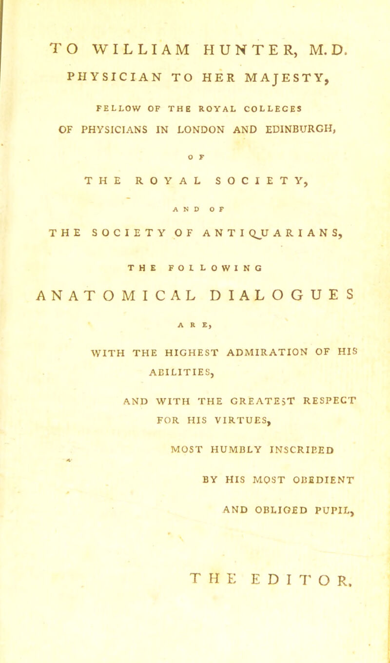 PHYSICIAN TO HER MAJESTY, FELLOW OF THE ROYAL COLLEGES OF PHYSICIANS IN LONDON AND EDINBURGH, o r THE ROYAL SOCIETY, AND OF THE SOCIETY OF ANTI QJU A R I A N S, THE FOLLOWING ANATOMICAL DIALOGUES ARE, WITH THE HIGHEST ADMIRATION OF HIS ADILITIES, AND WITH THE GREATEST RESPECT FOR HIS VIRTUES, MOST HUMBLY INSCRIBED BY HIS MOST OBEDIENT AND OBLIGED PUPIL, THE E D I 7' o R