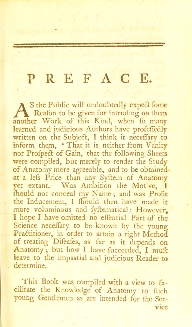 PREFACE. AS the Public will undoubtedly expedb fomc Reafon to be given for intruding on them another Work of this Kind, when fo many- learned and judicious Authors have profefledly written on the Subje6t, I think it neceflary to inform them, ‘That it is neither from Vanity nor Profpeft of Gain, that the following Sheets were compiled, but merely to render the Study of Anatomy more agreeable, and to be obtained at a lefs Price than any Syftem of Anatomy yet extant. Was Ambition the Motive, I fhould not conceal rny N ame •, and was Profit the Inducement, I fhould then have made it more -voluminous and fyftematical: However, I hope I have omitted no effential Part of the Science neceflary to be known by the young Practitioner, in order to attain a right Method of treating Difeafes, as far as it depends on Anatomy but how I have fucceeded, I muft leave to the impartial and judicious Reader to determine. This Book was compiled with a view to fa- cilitate the Knowledge of Anatomy to fuch young Gentlemen as are intended for the Ser- vice