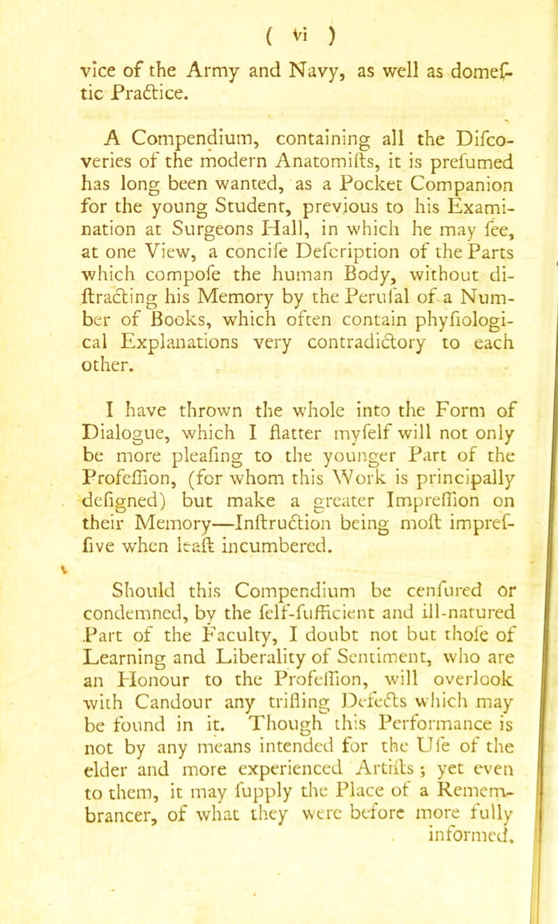 vice of the Army and Navy, as well as domef. tic Praftice. A Compendium, containing all the Difco- veries of the modern Anatomifts, it is prefumed has long been wanted, as a Pocket Companion for the young Student, previous to his Exami- nation at Surgeons Hall, in which he may fee, at one View, a concife Defcription of the Parts which compofe the human Body, without di- ftracling his Memory by the Perufal of-a Num- ber of Books, which often contain phyfiologi- cal Explanations very contradictory to each other. I have thrown the whole into the Form of Dialogue, which I flatter myfelf will not only be more pleafing to the younger Part of the ProfefTion, (for whom this Work is principally defigned) but make a greater ImprelTion on their Memory—Inftruction being moft impref- five when Itaft incumbered. Should this Compendium be cenfured or condemned, by the felf-fufficient and ill-natured Part of the Faculty, I doubt not but thofe of Learning and Liberality of Sentiment, who are an Flonour to the Profelfion, will overlook with Candour any trifling Defeats which may be found in it. Though this Performance is not by any means intended for the Ufe of the elder and more experienced Artiils ; yet even to them, it may fupply the Place of a Remem- brancer, of what they were before more fully informed.