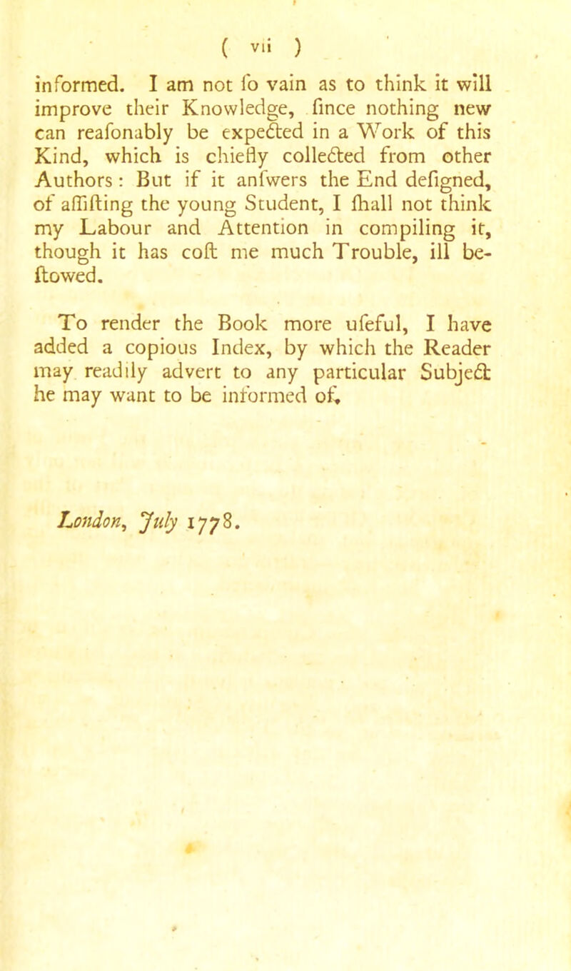 ( VlJ ) informed. I am not fo vain as to think it will improve their Knowledge, fince nothing new can reafonably be expeded in a Work of this Kind, which is chiefly collected from other Authors: But if it anfwers the End defigned, of afljfting the young Student, I fhall not think my Labour and Attention in compiling it, though it has cofl; me much Trouble, ill be- flowed. To render the Book more ufeful, I have added a copious Index, by which the Reader may readily advert to any particular Subject he may want to be informed of, London, July 1778.