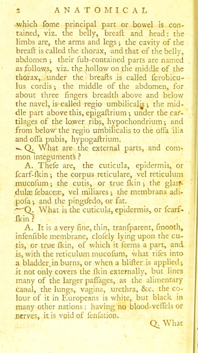 -which fome principal part or bowel is con- tained, viz. the belly, breaft and head: the limbs are, the arms and legs; the cavity of the breaft is called the thorax, and that of the belly, abdomen j their fub-contained parts are named as follows, viz. the hollow on the middle of the thorax,..-under the breafts is called fcrobicu-' lus cordis j the middle of the abdomen, for about three fingers breadth above and below the navel, is called regio umbilicalj^ j the mid- dle part above this, epigaftrium •, under the car- tilages of the lower ribs, hypochondrium •, and from below the regio umbilicalis to the olfa 'ilia and ofiTa pubis, hypogaftriiim. -- What are the external parts, and com- mon integuments ? A. Thefe are, the cuticula, epidermis, or fcarf-lkin; the corpus reticulate, vel reticulum inncofum j the cutis, or true Ikin •, the glaif- dulte febacete, vel miliares ; die membrana adi- pofa; and the pinguedo, or fat. What is the cuticula, epidermis, or fcarf- fhin ? A. It is a very fine, thin, tranfparent, fmooth, infenfible membrane, clofely lying upon the cu- tis, or true fkin, of which it feems a part, and is, with the reticulum mucofum, ivhat rifes into a bladder, in burns, or when a blifter is applied j it not only covers the flcin externally, but lines many of the larger paflages, as the alimentary canal, the lungs, vagina, urethra, &c. the co- lour of it in Europeans is white, but black in many other nations: liaving no blood-veflcls or nerves, it is void of fenfation. Q. What