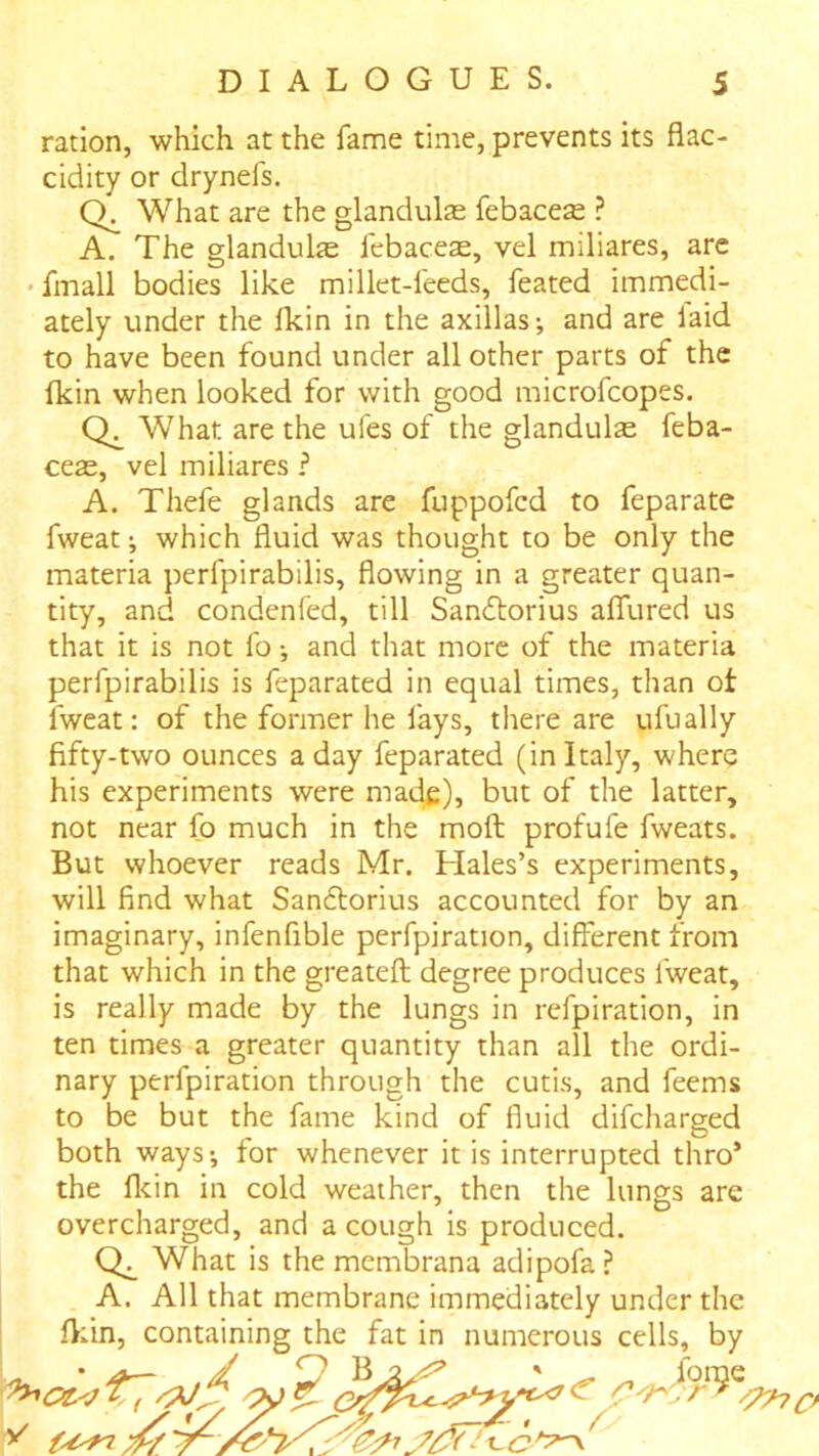 ration, which at the fame time, prevents its flac- cidity or drynefs. What are the glandulas febace^ ? A. The glandulje febacese, vel miliares, are fmall bodies like millet-feeds, feated immedi- ately under the Ikin in the axillas-, and are laid to have been found under all other parts of the fkin when looked for with good microfcopes. What are the ufes of the glandulas feba- ceas, vel miliares ? A. Thefe glands are fuppofcd to feparate fweat; which fluid was thought to be only the materia perfpirabilis, flowing in a greater quan- tity, and condenfed, till Sandlorius afllired us that it is not fo •, and that more of the materia perfpirabilis is feparated in equal times, than ot fweat: of the former he lays, there are ufually fifty-two ounces a day feparated (in Italy, where his experiments were mat^), but of the latter, not near fo much in the mofl: profufe fweats. But whoever reads Mr. Hales’s experiments, will find what Sandtorius accounted for by an imaginary, infenfible perfpiration, different from that which in the greatefl; degree produces fweat, is really made by the lungs in refpiration, in ten times a greater quantity than all the ordi- nary perfpiration through the cutis, and feems to be but the fame kind of fluid difcharged both ways-, for whenever it is interrupted thro’ the flcin in cold weather, then the lungs are overcharged, and a cough Is produced. What is the mcmbrana adipofa? A. All that membrane immediately under the fl;in, containing the fat in numerous cells, by ” ^ forae