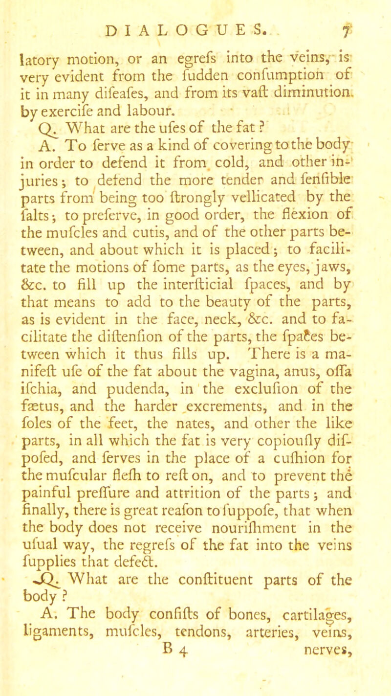 latory motion, or an egrefs into the veins,'* is- very evident from the fudden confumption of it in many difeafes, and from its vaft diminution, by exercife and labour. What are the ufes of the fat ? A. To ferve as a kind of covering to the body in order to defend it from, cold, and other in-‘ juries; to defend the more tender and fenfible parts from being too ftrongly vellicated by the falts; topreferve, in good order, the flexion of the mufcles and cutis, and of the other parts be- tween, and about which it is placed; to facili- tate the motions of Ibme parts, as the eyes, jaws, &c. to fill up the interfticial fpaces, and by that means to add to the beauty of the parts, as is evident in the face, neck, &c. and to fa- cilitate the diftenfion of the parts, the fpa?es be- tween which it thus fills up. There is a ma- nifeft ufe of the fat about the vagina, anus, ofTa ifchia, and pudenda, in the exclufion of the fetus, and the harder ,excrements, and in the foies of the feet, the nates, and other the like parts, in all which the fat is very copioufly dif- pofed, and ferves in the place of a cufhion for the mufcular flefh to reft on, and to prevent the painful prefTure and attrition of the parts; and finally, there is great reafon tol'uppofe, that when the body does not receive nourifliment in the ulual way, the regrefs of the fat into the veins fupplies that defed. What are the conftituent parts of the body ? A. The body confifts of bones, cartilages, ligaments, mufcles, tendons, arteries, veins,