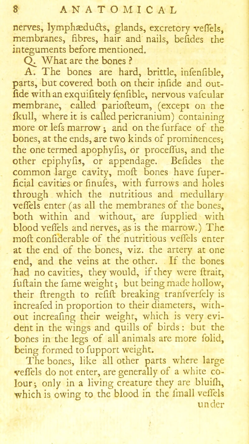 nerves, lymphseduds, glands, excretory vefTels, membranes, fibres, hair and nails, befides the integuments before mentioned. What are the bones ? A. The bones are hard, brittle, infenfible, parts, but covered both on their infide and out- fide withanexquifitely fenfible, nervous vafcular membrane, called pariofteum, (except on the fkull, where it is called pericranium) containing more or lefs marrow ; and on the furface of the bones, at the ends, are two kinds of prominences; the one termed apophyfis, or proceffus, and the other epiphyfis, or appendage. Befides the common large cavity, moft bones have fuper- ficial cavities or finufes, with furrows and holes through which the nutritious and medullary veflfels enter (as all the membranes of the bones, both within and without, are fupplied with blood veflels and nerves, as is the marrow.) The moft confiderable of the nutritious veflels enter at the end of the bones, viz. the artery at one end, and the veins at the other. If the bones had no cavities, they would, if they were ftrait, fuftain the fame weight; but being made hollow, their ftrength to refift breaking tranfverfely is increafed in proportion to their diameters, with- out increafing their weight, which is very evi- dent in the wings and quills of birds: but the ^ bones in the legs of all animals are more folid, being formed to fupport weight. The bones, like all other parts where large velfels do not enter, are generally of a white co- lour; only in a living creature they are bluifh, which is owing to the blood in the fmall velfels under