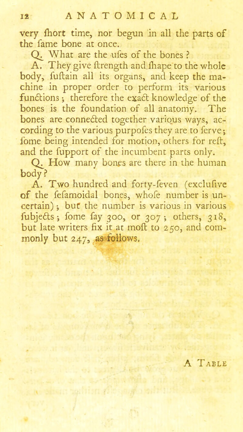 very fhort time, nor begun in all the parts of the fame bone at once. What are the ufes of the bones ? A. They give flrength and lliape to the whole body, fuftain all its organs, and keep the ma- chine in proper order to perform its various fundtions •, therefore the exadt knowledge of the bones is the foundation of all anatomy. The bones are connedted together vario_us ways, ac- cording to the various purpofes they are to ferve; fome being intended for motion, others for reft, and the fupport of the incumbent parts only. How many bonfs are there in the human body ? A. Two hundred and forty-feven (exclufive of the fefamoidal bones, whofe number is un- certain) ; but the number is various in various fubjedts; fome fay 300, or 307-, others, 318, but late writers fix it at moft to 250, and com- monly but 247, a^follows. A Table