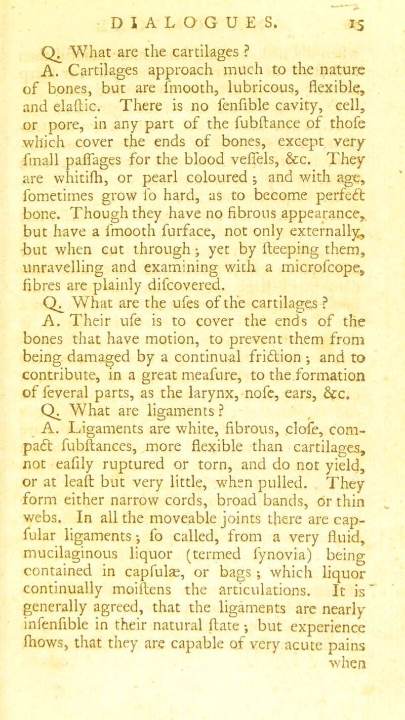 0. What are the cartilages ? A. Cartilages approach much to the nature of bones, but are fmooth, lubricous, flexible, and elaftic. There is no fenfible cavity, cell, or pore, in any part of the fubftance of thofe which cover the ends of bones, except very fmall paflTages for the blood velTels, &c. They are whitifh, or pearl coloured ; and with age, fometimes grow lb hard, as to become perfect bone. Though they have no fibrous appearance,^ but have a fmooth furface, not only externally, but when cut through; yet by fteeping them, unravelling and examining with a microfcope, fibres are plainly difcovered. What are the ufes of the cartilages ? A. Their ufe is to cover the ends of the bones that have motion, to prevent them from being damaged by a continual friftion ; and to contribute, in a great meafure, to the formation of feveral parts, as the larynx, nofc, ears, 6fc. What are ligaments ? _ A. Ligaments are white, fibrous, clofe, com- padt fubftances, more flexible than cartilages, not eafily ruptured or torn, and do not yield, or at leaft but very little, when pulled. They form either narrow cords, broad bands, or thin webs. In all the moveable joints there are cap- fular ligaments •, fo called, from a very fluid, mucilaginous liquor (termed fynovia) being contained in capfulse, or bags ; which liquor continually moillens the articulations. It is generally agreed, that the ligaments arc nearly infenfible in their natural ftate; but experience Ihows, that they are capable of very acute pains when