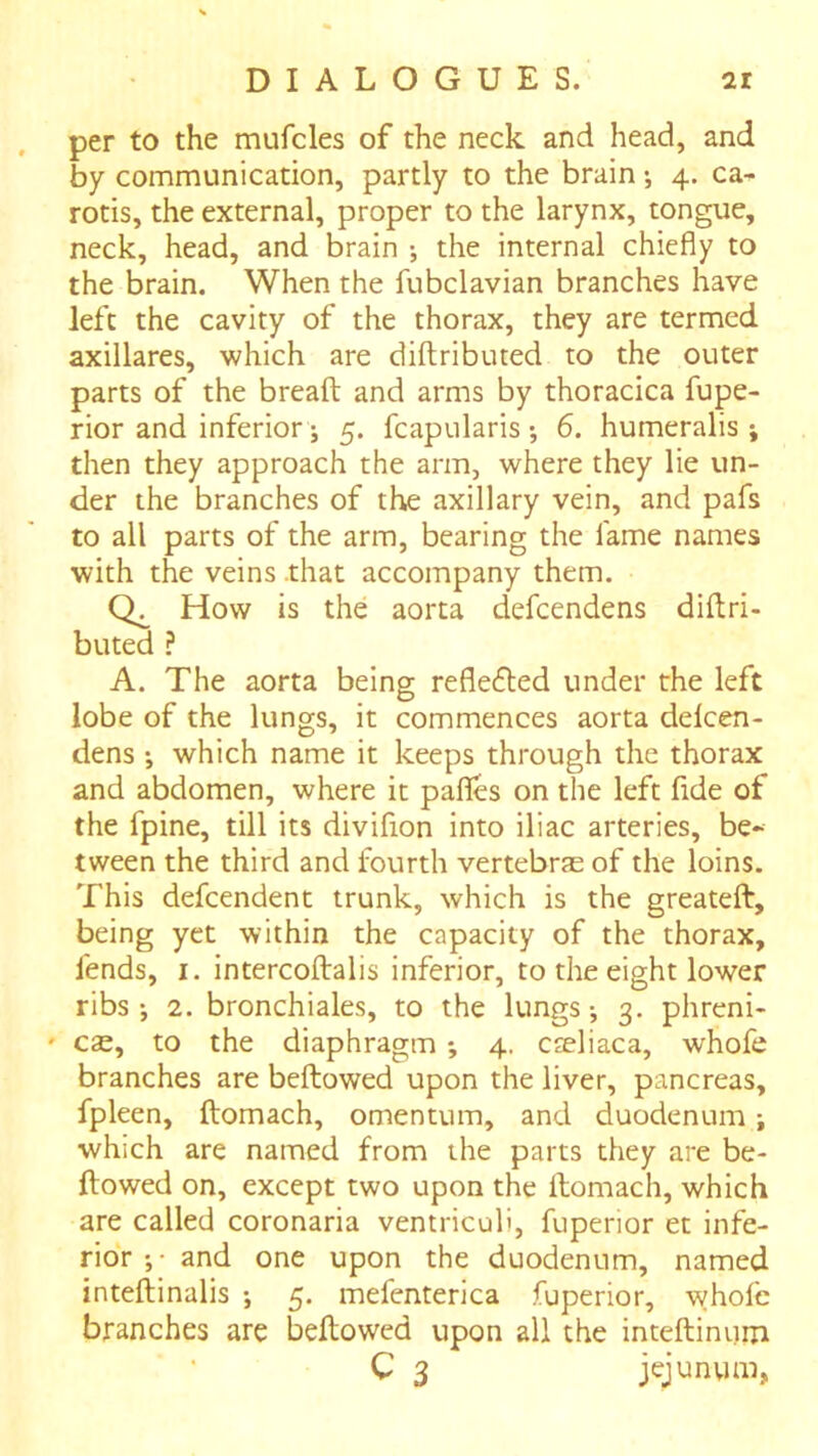 per to the mufcles of the neck and head, and by communication, partly to the brain •, 4. ca- rotis, the external, proper to the larynx, tongue, neck, head, and brain •, the internal chiefly to the brain. When the fubclavian branches have left the cavity of the thorax, they are termed axillares, which are diftributed to the outer parts of the bread and arms by thoracica fupe- rior and inferior; 5. fcapularis •, 6. humeralis j then they approach the arm, where they lie un- der the branches of the axillary vein, and pafs to all parts of the arm, bearing the fame names with the veins .that accompany them. How is the aorta defcendens didri- buted ? A. The aorta being refle6led under the left lobe of the lungs, it commences aorta delcen- dens •, which name it keeps through the thorax and abdomen, where it pafles on the left fide of the fpine, till its divifion into iliac arteries, be- tween the third and fourth vertebrae of the loins. This defcendent trunk, which is the greated, being yet within the capacity of the thorax, fends, I. intercodalis inferior, to the eight lower ribs*, 2. bronchiales, to the lungs-, 3. phreni- ' cse, to the diaphragm 4. cteliaca, whofe branches are bedowed upon the liver, pancreas, fpleen, domach, omentum, and duodenum j which are named from the parts they are be- dowed on, except two upon the domach, which are called coronaria ventriculi, fupenor et infe- rior ;• and one upon the duodenum, named intedinalis 5. mefenterica fuperior, whofe branches are bedowed upon all the intedinum C 3 jejunum.