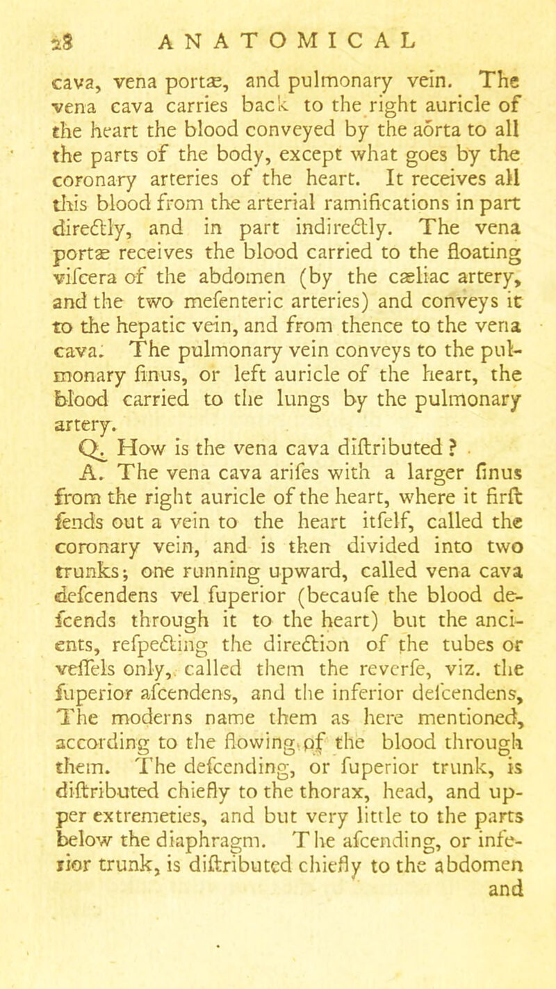 cava, vena portse, and pulmonary vein. The vena cava carries bach to the right auricle of the heart the blood conveyed by the aorta to all the parts of the body, except what goes by the coronary arteries of the heart. It receives all tlris blood from the arterial ramifications in part direitly, and in part indire6lly. The vena portae receives the blood carried to the floating vifcera of the abdomen (by the casliac artery, and the two mefenteric arteries) and conveys it to the hepatic vein, and from thence to the vena cava. The pulmonary vein conveys to the pul- monary finus, or left auricle of the heart, the blood carried to the lungs by the pulmonary artery. How is the vena cava diftributed ? . A. The vena cava arifes with a larger finus from the right auricle of the heart, where it firft fends out a vein to the heart itfelf, called the coronary vein, and is then divided into two trunks; one running upward, called vena cava defcendens vel fuperior (becaufe the blood de- fcends through it to the heart) but the anci- ents, refpedling the direftion of the tubes or velTels only,, called them the revcrfe, viz. the fuperior afcendens, and the inferior defcendens. The moderns name them as here mentioned, according to the flowing.pf the blood through them. The defcending, or fuperior trunk, is diftributed chiefly to the thorax, head, and up- per extremeties, and but very little to the parts below the diaphragm. The afcending, or infe- rior trunk, is diftributed chiefly to the abdomen