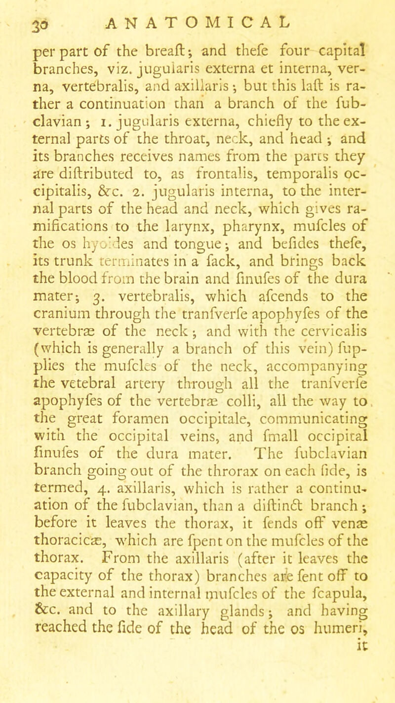 per part of the breaft*, and thefe four capital branches, viz. juguiaris externa et interna, ver- na, vertebralis, and axillaris •, but this laft is ra- ther a continuation than a branch of the fub- clavian ; i. juguiaris externa, chiefly to the ex- ternal parts of the throat, neck, and head •, and its branches receives names from the parts they are diftributed to, as frontalis, temporalis oc- cipitalis, &c. 2. juguiaris interna, to the inter- nal parts of the head and neck, tvhich gives ra- mifications to the larynx, pharynx, mufcles of the os hyo'des and tongue; and befides thefe, its trunk terminates in a fack, and brings back the blood from the brain and finufes of the dura mater; 3. vertebralis, which afcends to the cranium through the tranfverfe apophyfes of the vertebrae of the neck; and with the cervicalis (which is generally a branch of this vein) fup- plies the mufcles of the neck, accompanying the vetebral artery through all the tranfverfe apophyfes of the vertebras colli, all the way to the great foramen occipitale, communicating with the occipital veins, and fmall occipital finufes of the dura mater. The fubclavian branch going out of the throrax on each fide, is termed, 4. axillaris, which is rather a continu- ation of the fubclavian, than a diftinft branch ; before it leaves the thorax, it fends off venas thoracicas, which are fpent on the mufcles of the thorax. From the axillaris (after it leaves the capacity of the thorax) branches aife fent off to the external and internal mufcles of the fcapula, &c. and to the axillary glands; and having reached the fide of the head of the os humeri.