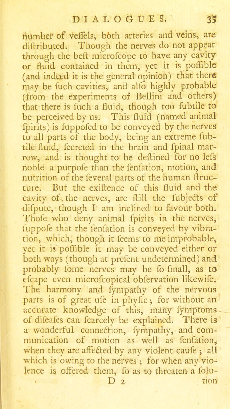 number of veffels, b6th arteries and veins, are diftributed. Though the nerves do not appear through the belt microfcope to have any cavity or fluid contained in them, yet it is poflible (and indeed it is the general opinion) that there may be iuch cavities, and alfo highly probable (from the experiments of Bellini and others) that there is fuch a fluid, though too fubtile to be perceived by us. This fluid (named animal fpirits) is fuppofed to be conveyed by the nerves to all parts of the body, being an extreme fub- tile fluid, fecreted in the brain and fpinal mar- row, and is thought to be deftined for no lefs noble a purpofe than the fenfation, motion, and nutrition of the feveral parts of the human llruc- ture. But the exiftence of this fluid and the cavity of, the nerves, are ftill the fubjefts of difpute, though I am inclined to favour both. Thofe who deny animal fpirits in the nerves, fuppofe that the fenfation is conveyed by vibra- tion, which, though it feems to me improbable, yet it is poflible it may be conveyed either or both v/ays (though at prefent undetermined) and probably lome nerves may be fo fmall, as to efcape even microfcopical obfervation likewife. The harmony and fympathy of the nervous parts is of great ufe in phyfic •, for without an accurate knowledge of this, many fymptoms- of difeafes can fcarcely be explained. There is a wonderful connexion, fympathy, and com- munication of motion as well as fenfation, when they are affected by any violent caufe •, all wliich is owing to the nerves •, for when any vio- lence is offered them, fo as to threaten a folu- . D 2 tion