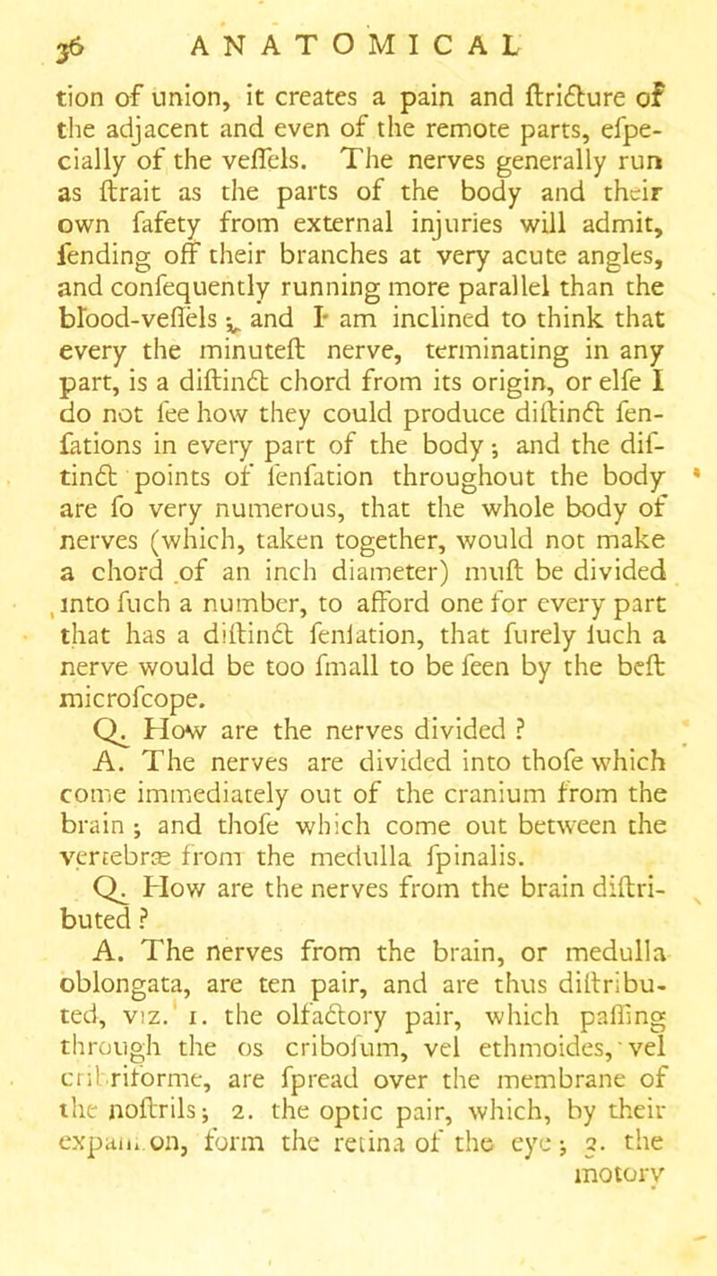 tion of union, it creates a pain and ftrifture of the adjacent and even of the remote parts, efpe- cially of the veflels. The nerves generally run as ftrait as the parts of the body and their own fafety from external injuries will admit, fending off their branches at very acute angles, and confequently running more parallel than the blood-vehels and I* am inclined to think that every the minuteft nerve, terminating in any part, is a diftindb chord from its origin, or elfe I do not fee how they could produce diltincff fen- fations in every part of the body; and the dif- tin£t points of fenfation throughout the body are fo very numerous, that the whole body of nerves (which, taken together, would not make a chord .of an inch diameter) muff be divided ,into fuch a number, to afford one for every part that has a diitindt fenlation, that furely luch a nerve would be too fmall to be feen by the beft microfcope. How are the nerves divided ? A. The nerves are divided into thofe which come immediately out of the cranium from the brain ; and thofe which come out betw^een the vertebras from the medulla fpinalis. How are the nerves from the brain diftri- buted ? A. The nerves from the brain, or medulla oblongata, are ten pair, and are thus dillribu- ted, viz. T. the olfaftory pair, which paffmg through the os cribolum, vel ethmoides,' vel enbriforme, are fpread over the membrane of thenoftrils; 2. the optic pair, which, by their expaiu.on, form the retina of the eye j 2. the motory