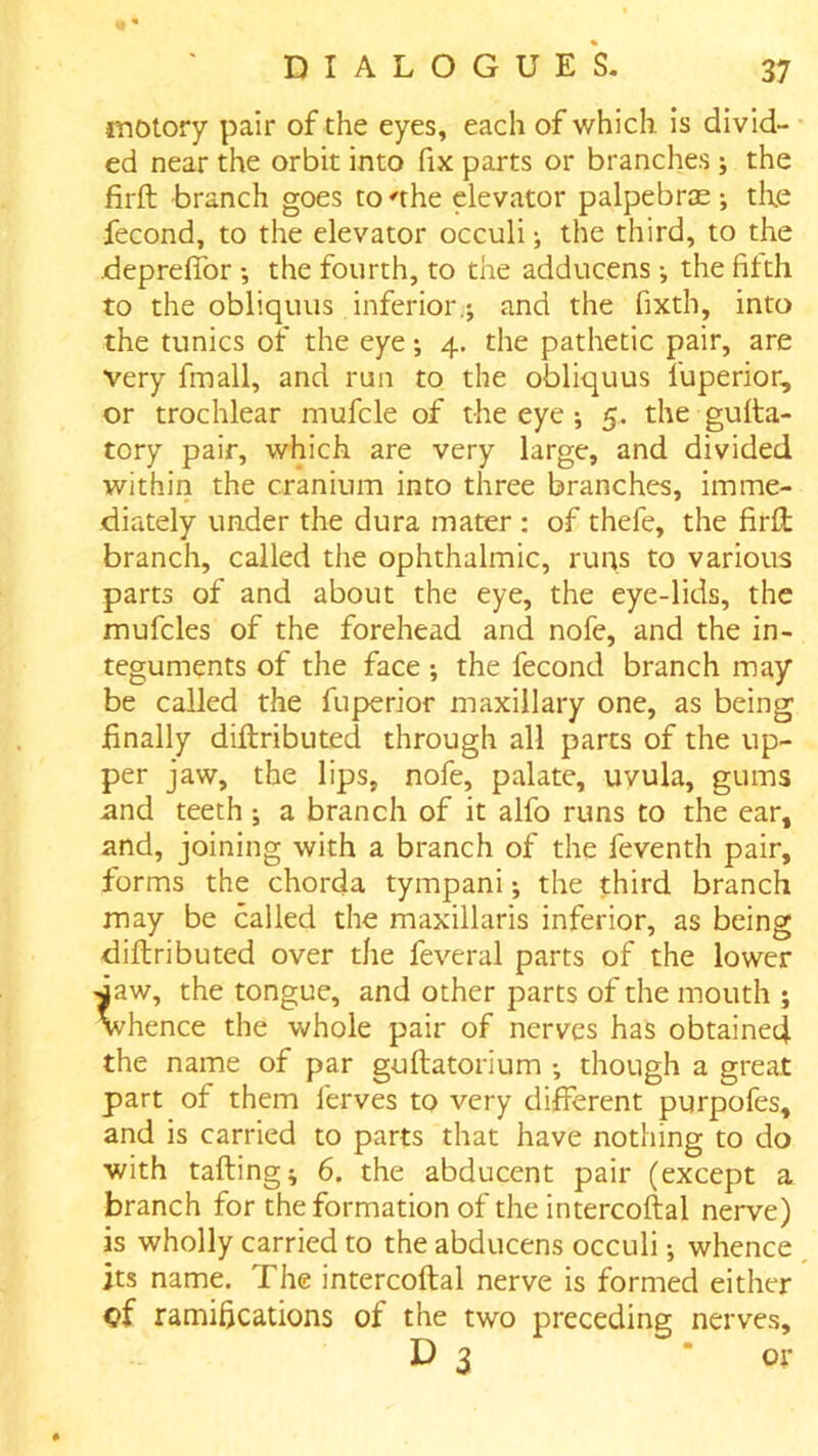 motory pair of the eyes, each of which is divid- ed near the orbit into fix parts or branches; the firft branch goes to 'the elevator palpebras •, the fecond, to the elevator occuli the third, to the deprelTor *, the fourth, to the adducens *, the fifth to the obliquiis inferior,; and the fixth, into the tunics of the eye; 4. the pathetic pair, are very fmall, and run to the obliquus fuperior, or trochlear mufcle of the eye ; 5. the gulta- tory pair, which are very large, and divided within the cranium into three branches, imme- diately under the dura mater : of thefe, the firft branch, called the ophthalmic, runs to various parts of and about the eye, the eye-lids, the mufcles of the forehead and nofe, and the in- teguments of the face; the fecond branch may be called the fuperior maxillary one, as being finally diftributed through all parts of the up- per jaw, the lips, nofe, palate, uvula, gums and teeth ; a branch of it alfo runs to the ear, and, joining with a branch of the feventh pair, forms the chorda tympani; the third branch may be called the maxillaris inferior, as being diftributed over the feveral parts of the lower taw, the tongue, and other parts of the mouth ; vhence the whole pair of nerves has obtained the name of par guftatorium ; though a great part of them ferves to very different purpofes, and is carried to parts that have nothing to do with tailing; 6. the abducent pair (except a branch for the formation of the intercoftal nerve) is wholly carried to the abducens occuli; whence its name. The intercoftal nerve is formed either of ramifications of the two preceding nerves, D 3 or