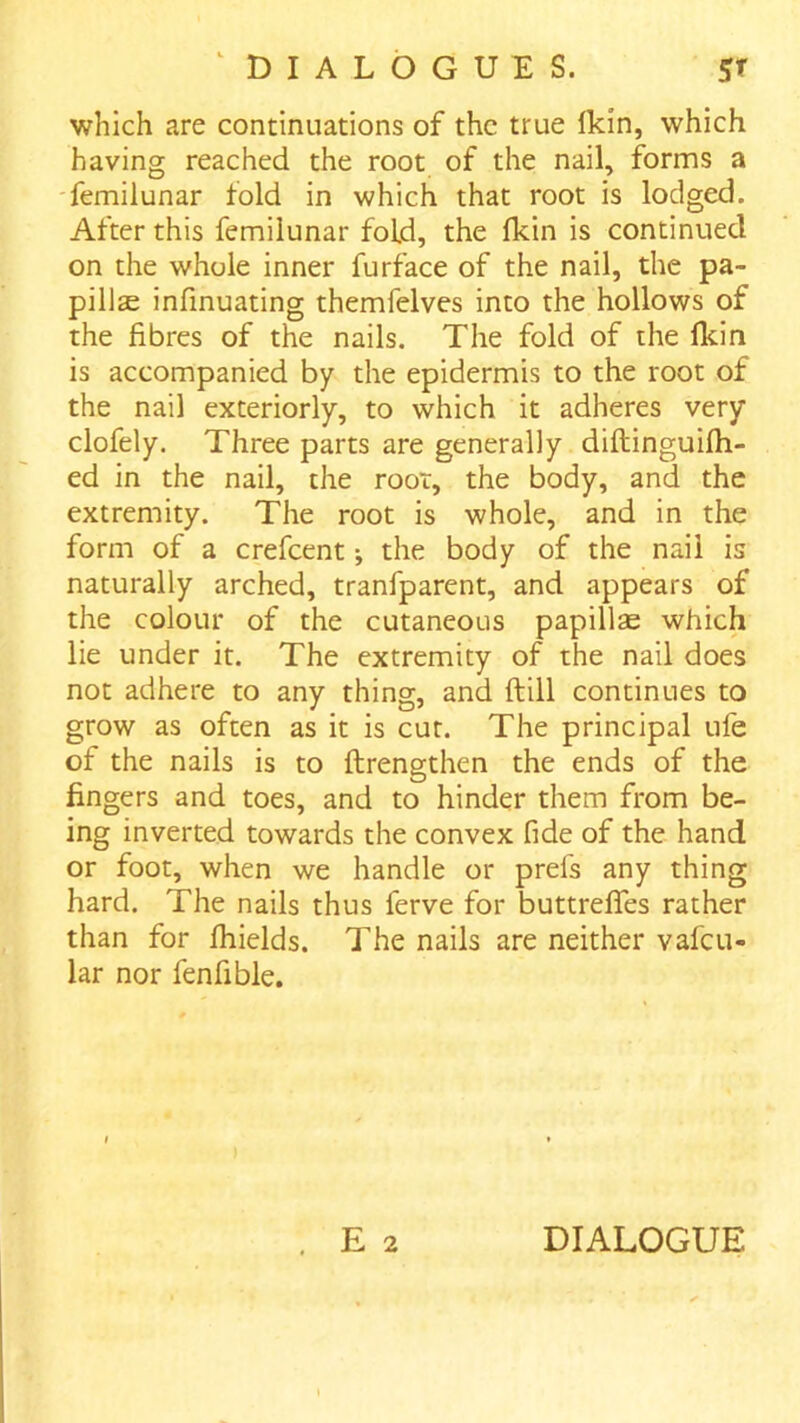 which are continuations of the true Ikin, which having reached the root of the nail, forms a 'femilunar fold in which that root is lodged. After this femilunar fold, the fkin is continued on the whole inner furface of the nail, the pa- pillae infinuating themfelves into the hollows of the fibres of the nails. The fold of the Ikin is accompanied by the epidermis to the root of the nail exteriorly, to which it adheres very clofely. Three parts are generally diftinguifli- ed in the nail, the root, the body, and the extremity. The root is whole, and in the form of a crefeent; the body of the nail is naturally arched, tranfparent, and appears of the colour of the cutaneous papillae which lie under it. The extremity of the nail does not adhere to any thing, and ftill continues to grow as often as it is cut. The principal ufe of the nails is to ftrengthen the ends of the fingers and toes, and to hinder them from be- ing inverted towards the convex fide of the hand or foot, when we handle or prels any thing hard. The nails thus ferve for buttrelfes rather than for Ihields. The nails are neither vafeu- lar nor fenfible. E 2 DIALOGUE