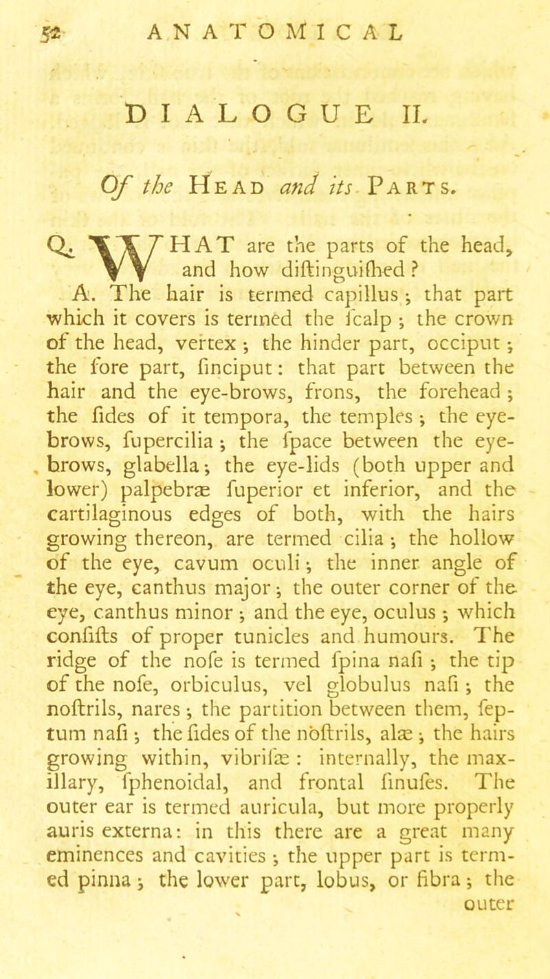 DIALOGUE II. Of the Head and its Parts. parts of the head, V Y and how diftinguifhed ? A. The hair is termed capillus ; that part which it covers is termed the icalp ; the crown of the head, vertex •, the hinder part, occiput •, the fore part, finciput: that part between the hair and the eye-brows, frons, the forehead ; the fides of it tempora, the temples \ the eye- brows, fupercilia ; the fpace between the eye- , brows, glabella i the eye-lids (both upper and lower) palpebrae fuperior et inferior, and the cartilaginous edges of both, with the hairs growing thereon, are termed cilia •, the hollow of the eye, cavum oculi •, the inner angle of the eye, canthus major; the outer corner of the eye, canthus minor ; and the eye, oculus *, which confifls of proper tunicles and humours. The ridge of the nofe is termed fpina nafi ; the tip of the nofe, orbiculus, vel globulus nafi ; the noftrils, nares •, the partition between them, fep- tum nafi •, the fides of the noftrils, alae ; the hairs growing within, vibrife : internally, the max- illary, fphenoidal, and frontal finufes. The outer ear is termed auricula, but more properly auris externa: in this there are a great many eminences and cavities •, the upper part is term- ed pinna j the lower part, lobus, or fibra; the outer