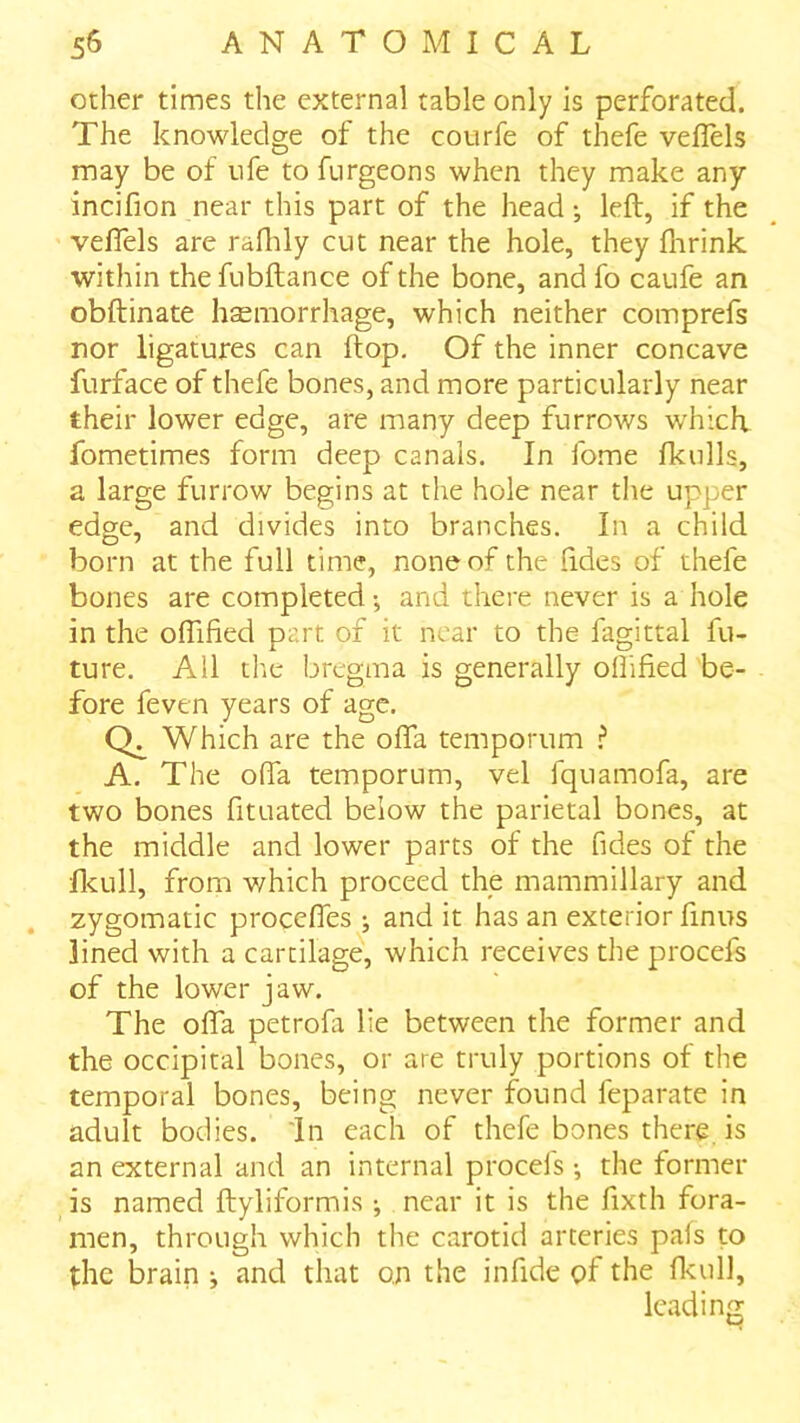 other times the external table only is perforated. The knowledge of the courfe of thefe vefTels may be of ufe to ftirgeons when they make any incifion near this part of the head; left, if the veflels are radily cut near the hole, they flirink within thefubftance of the bone, andfo caufe an obftinate haemorrhage, which neither comprefs nor ligatures can ftop. Of the inner concave furface of thefe bones, and more particularly near their lower edge, are many deep furrows which fometimes form deep canals. In fome Ikulls, a large furrow begins at the hole near tlie upper edge, and divides into branches. In a child born at the full time, none of the (ides of thefe bones are completed •, and there never is a hole in the oflified part of it near to the fagittal fu- ture. All the bregma is generally olTified be- fore feven years of age. Which are the ofla temporum ? A. The offa temporum, vel fquamofa, are two bones fituated below the parietal bones, at the middle and lower parts of the Tides of the flcull, from which proceed the mammillary and zygomatic proceftes ; and it has an exterior finus lined with a cartilage, which receives the procefs of the lower jaw. The ofta petrofa lie between the former and the occipital bones, or are truly portions of the temporal bones, being never found feparate in adult bodies. In each of thefe bones there is an external and an internal procefs •, the former is named ftyliformis ^ near it is the fixth fora- men, through which the carotid arteries pais to the brain ^ and that on the infide of the flaill, leading