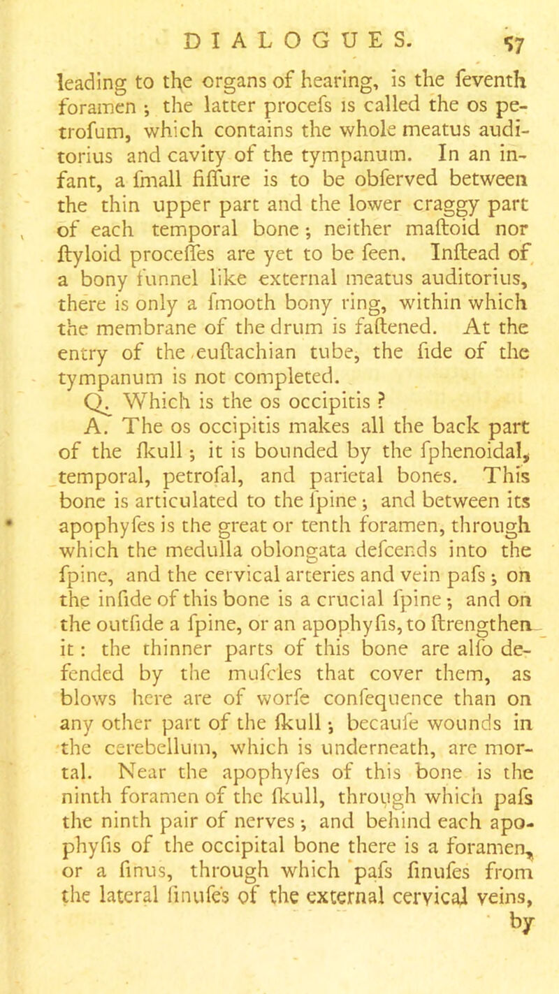 leading to the organs of hearing, is the feventh foramen •, the latter procefs is called the os pe- trofum, which contains the whole meatus audi- torius and cavity of the tympanum. In an in- fant, a fmall filfure is to be obferved between the thin upper part and the lower craggy part of each temporal bone; neither maftoid nor ftyloid procefles are yet to be feen. Inftead of a bony funnel like external meatus auditorius, there is only a fmooth bony ring, within which the membrane of the drum is fattened. At the entry of the ,euftachian tube, the fide of the tympanum is not completed. Which is the os occipitis ? A. The os occipitis makes all the back part of the flcull; it is bounded by the fphenoidal, temporal, petrofal, and parietal bones. This bone is articulated to the Ipine •, and between its apophyfes is the great or tenth foramen, through which the medulla oblongata defeends into the fpine, and the cervical arteries and vein pafs ; on the infide of this bone is a crucial fpine; and on the outfide a fpine, or an apophylis,to ftrengthen it; the thinner parts of this bone are alfo de- fended by the mufcles that cover them, as blows here are of worfe confequence than on any other part of the Ikull •, becaufe wounds in the cerebellum, which is underneath, arc mor- tal. Near the apophyfes of this bone is the ninth foramen of the Ikull, through which pafs the ninth pair of nerves •, and behind each apo- phyfis of the occipital bone there is a foramen,^ or a finus, through which ‘pafs finufes from the lateral finufes of the external cervical veins,