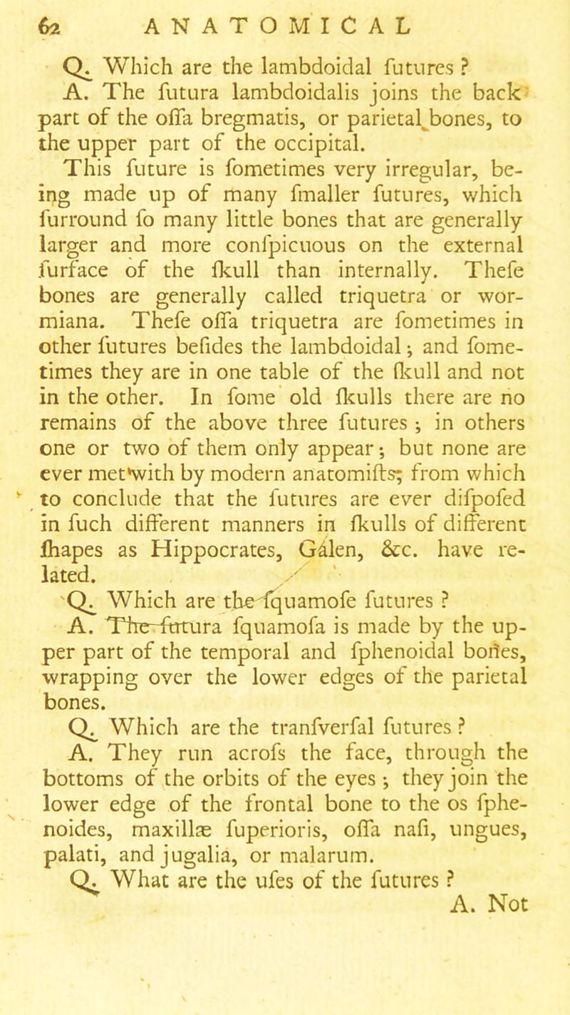 Which are the lambdoidal futures ? A. The futLira lambdoidalis joins the back part of the olTa bregmatis, or parietal^bones, to the upper part of the occipital. This future is fometimes very irregular, be- ing made up of many fmaller futures, which furround fo many little bones that are generally larger and more confpicuous on the external furface of the Ikull than internally. Thefe bones are generally called triquetra or wor- miana. Thefe olfa triquetra are fometimes in other futures befides the lambdoidal •, and fome- times they are in one table of the flcull and not in the other. In fome old flculls there are no remains of the above three futures ^ in others one or two of them only appear; but none are ever met*with by modern anatomifts; from which to conclude that the futures are ever difpofed in fuch different manners in fkulls of different fhapes as Hippocrates, Gdlen, &c. have re- lated. 'Q^ Which are thedquamofe futures ? A. TheTtrrura fquamofa is made by the up- per part of the temporal and fphenoidal bodes, wrapping over the lower edges of the parietal bones. Which are the tranfverfal futures ? A. They run acrofs the face, through the bottoms of the orbits of the eyes ; they join the lower edge of the frontal bone to the os fphe- noides, maxillae fuperioris, olfa nafi, ungues, palati, andjugalia, or malarum. Q. What are the ufes of the futures ? A. Not