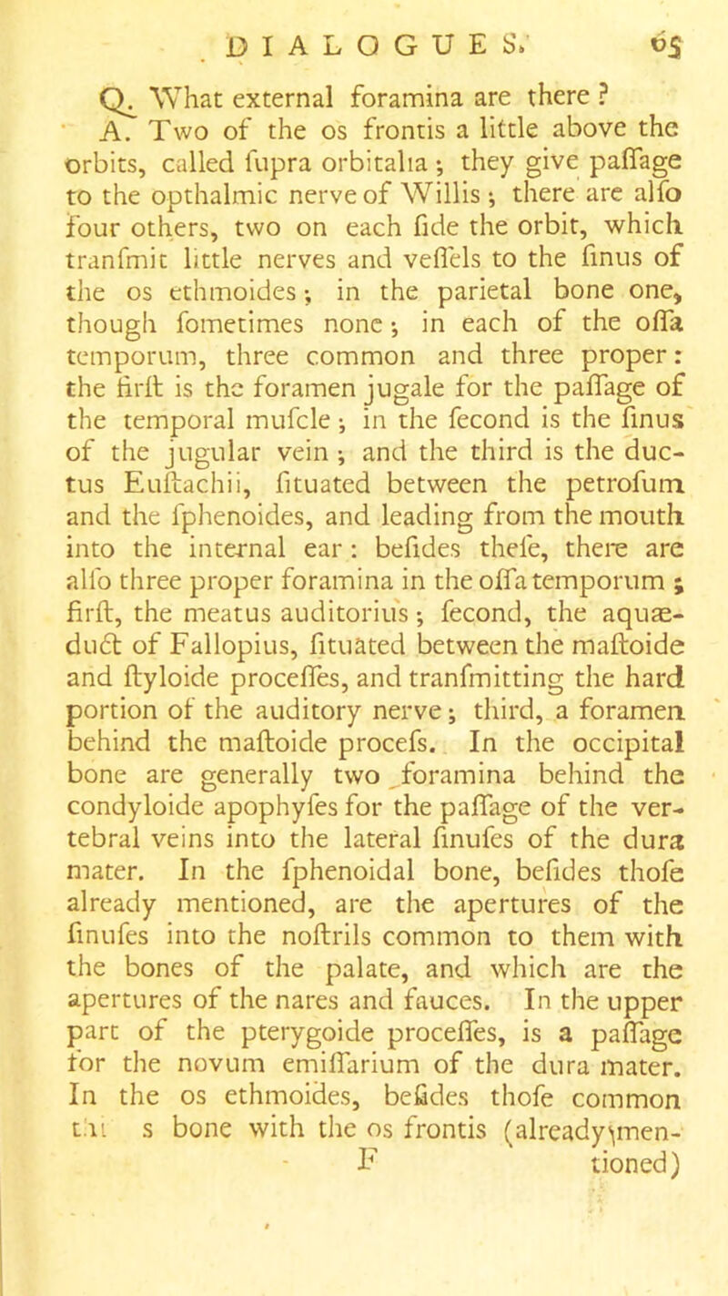 What external foramina are there ? ■ A. Two of the os frontis a little above the orbits, called fupra orbitalia ; they give paflfage to the opthalmic nerve of Willis ; there are alfo four others, two on each fide the orbit, which, tranfmit little nerves and veflels to the finus of the os ethmoides; in the parietal bone one, though fometimes none •, in each of the olTa temporum, three common and three proper: the tirfi; is the foramen jugale for the paffage of the temporal mufcle •, in the fecond is the finus of the jugular vein ; and the third is the duc- tus Euftachii, fituated between the petrofum and the fphenoides, and leading from the mouth into the internal ear: befides thefe, there are allb three proper foramina in the oITa temporum ; firft, the meatus auditoriu's; fecond, the aquas- du6t of Fallopius, fituated between the maftoide and ftyloide procefiTes, and tranfmitting the hard portion of the auditory nerve; third, a foramen, behind the maftoide procefs. In the occipital bone are generally two foramina behind the condyloide apophyfes for the paffage of the ver- tebral veins into the lateral finufes of the dura mater. In the fphenoidal bone, befides thofe already mentioned, are the apertures of the finufes into the noftrils common to them with the bones of the palate, and which are the apertures of the nares and fauces. In the upper part of the pterygoide proceffes, is a paffage for the novum emiffarium of the dura mater. In the os ethmoides, befides thofe common tni s bone with the os frontis (alreadyvnen- F tioned)