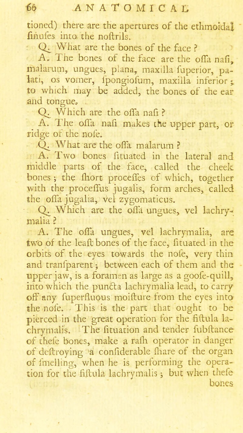 tioned) there are the apertures of the ethmoidal finufes into the noftrils. What are the bones of the face ? A, The bones of the face are the ofTa nafi, malarum, ungues, plana, maxilla fuperior, pa- lati, os vomer, fpongiofum, maxilla inferior to which may be added, the bones of the ear and tongue,, . Which are the olTa nafi ? A. The oflli nafi makes the upper part, or ridge of the nole. ,Q^ What are the ofla malarum ? A. Two bones fituated in the lateral and middle parts of the face, called the cheek bones ; the fhort proceffes of which, together with the procefTus jugalis, form arches, called the oflajugalia, vel zygomaticus. Which are the ofla ungues, vel lachry- malia ? A. The olTa ungues, vel lachrymalia, are two of the leafl bones of the face, fituated in the orbits of the eyes towards the nole, very thin and tranfparent •, between each of them and the upper jaw, is a foramen as large as a goofe-quill, into which the pundla lachrymalia lead, to carry off any fuperfluous moifture from the eyes into the nole. This is the part that ought to be pierced in the great operation for the fiftula la- chrymalis. The fituation and tender fubftance of thele bones, make a rafli operator in danger of dcftroying a conflderable fliare of the organ of fmelling, when he is performing the opera- tion for the lillula lachrymalis; but when thefe bones