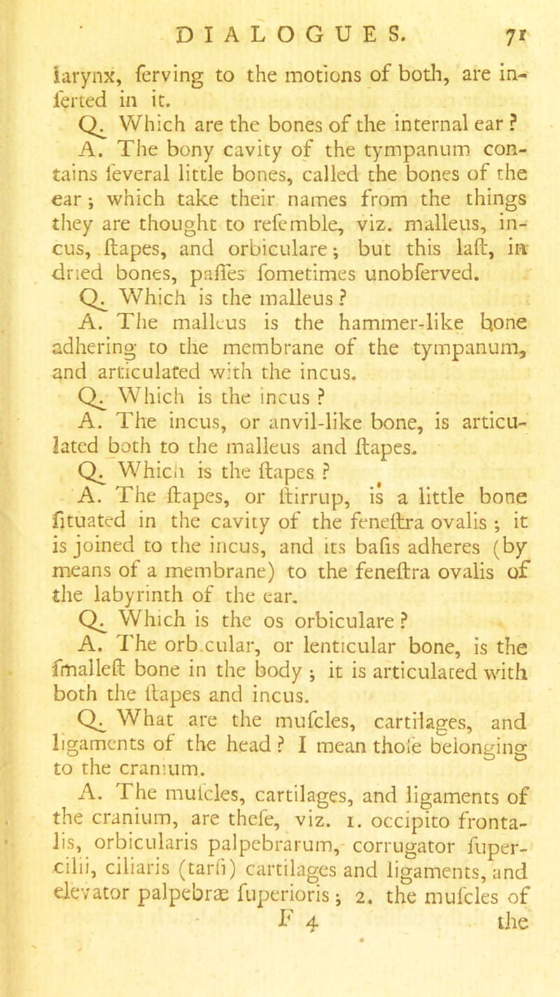 iarynx, ferving to the motions of both, are in- ferted in it. Which are the bones of the internal ear ? A. The bony cavity of the tympanum con- tains feveral little bones, called the bones of the ear ; which take their names from the things they are thought to refemble, viz. malleus, in- cus, Ilapes, and orbiculare-, but this laft, in dried bones, palTes fometimes unobferved. Which is the malleus ? A. The malleus is the hammer-like hone adhering to the membrane of the tympanum, and articulated with the incus. Which is the incus ? A. The incus, or anvil-like bone, is articu- lated both to the malleus and ftapes. Whicii is the ftapes ? A. The ftapes, or ftirrup, is a little bone fjtuated in the cavity of the feneftra ovalis ; it is joined to the incus, and its bafis adheres (by means of a membrane) to the feneftra ovalis of the labyrinth of the ear. Which is the os orbiculare .f* A. The orb.cular, or lenticular bone, is the fmalleft bone in the body j it is articulated with both the ftapes and incus. What are the mufcles, cartilages, and ligaments of the headI mean thole belonging to the cranium. A. The mulcles, cartilages, and ligaments of the cranium, are thefe, viz. i. occipito fronta- lis, orbicularis palpebrarum, corrugator fuper- cilii, ciliaris (tar(i) cartilages and ligaments, and elevator palpebrse fuperioris; 2, the mufcles of f 4 tile