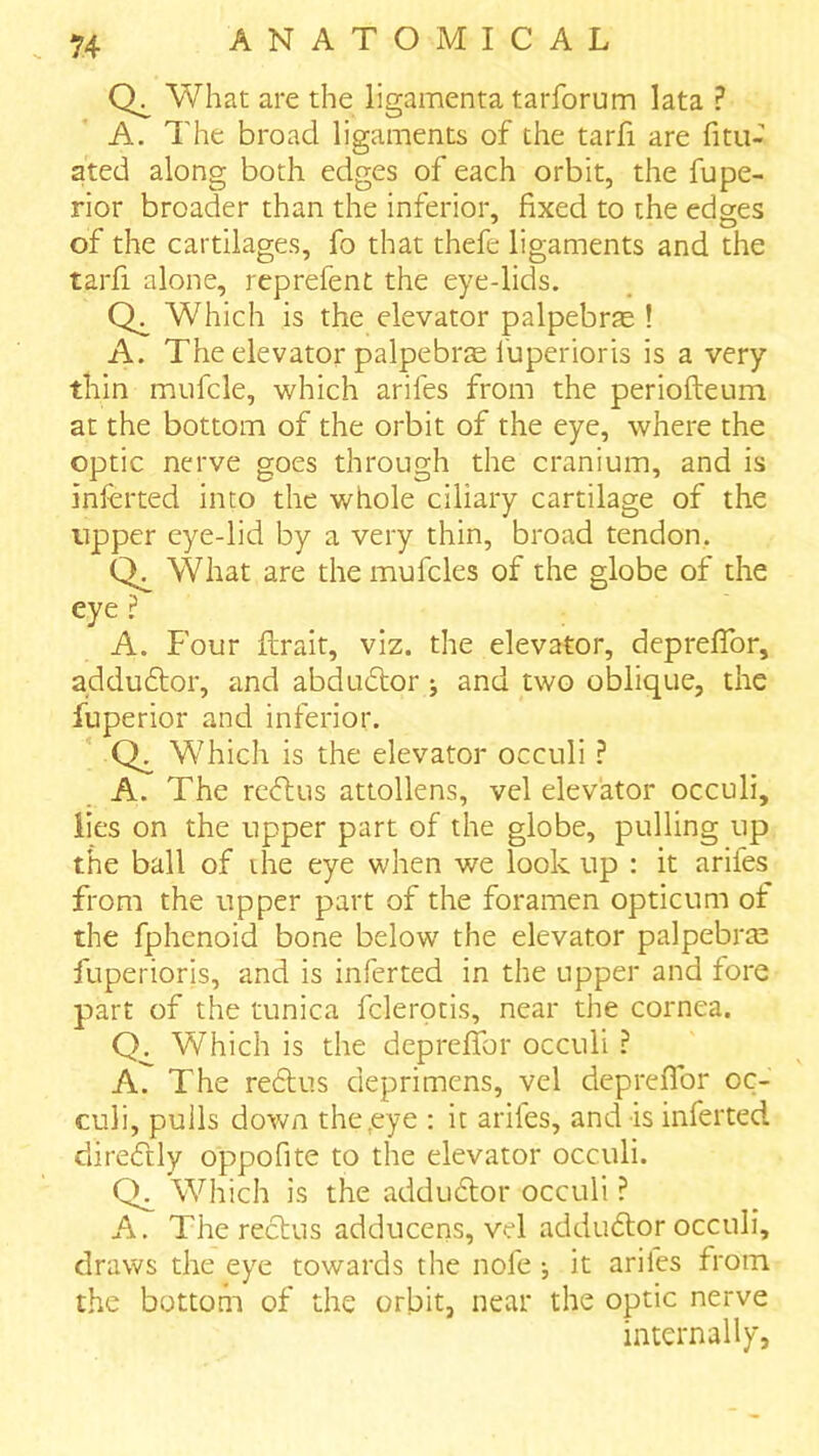 What are the ligamenta taiTorum lata ? A. The broad ligaments of the tarfi are fitu- ated along both edges of each orbit, the fupe- rior broader than the inferior, fixed to the edges of the cartilages, fo that thefe ligaments and the tarfi alone, reprefent the eye-lids. Which is the elevator palpebrje ! A. The elevator palpebrae fuperioris is a very thin mnfcle, which arifes from the periofteum at the bottom of the orbit of the eye, where the optic nerve goes through the cranium, and is inlerted into the whole ciliary cartilage of the upper eye-lid by a very thin, broad tendon. What are the mufcles of the globe of the eye ? A. Four ftrait, viz. the elevator, depreflbr, adduftor, and abdudor j and two oblique, the fuperior and inferior. Qs Which is the elevator occuli ? A. The rc(ftus attollens, vel elevator occuli, lies on the upper part of the globe, pulling up the ball of die eye when we look up : it arifes from the upper part of the foramen opticum of the fphcnoid bone below the elevator palpebrm fuperioris, and is inferred in the upper and fore part of the tunica fclerptis, near the cornea. Which is the depreflfor occuli ? A. The re6lus deprimens, vel depreflbr oc- culi, pulls down the,eye : it arifes, and is inferred direftly oppofite to the elevator occuli. CL Which is the addu6lor occuli ? A. The reclus adducens, vel adduftor occuli, draws the eye towards the nofe •, it arifes from the bottom of the orbit, near the optic nerve internally,