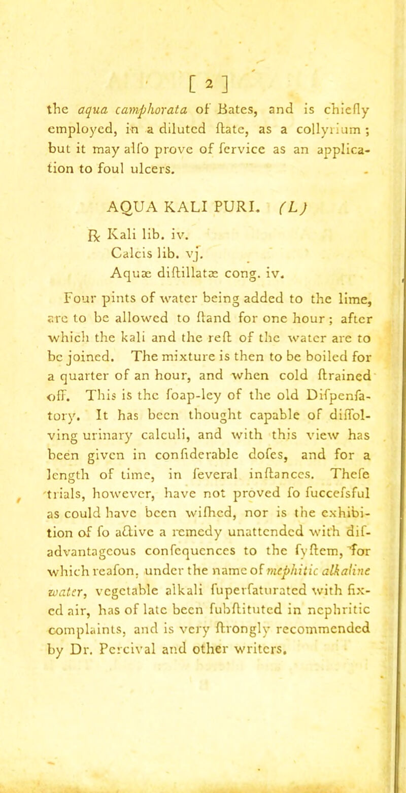 [2] the aqua camphorata of Bates, and is chiefly employed, in a diluted date, as a collyrium ; but it may alfo prove of fervice as an applica- tion to foul ulcers. AQUA KALI PURL (L) R Kali lib. iv. Calcis lib. vj. Aquae diftillatae cong. iv. Four pints of water being added to the lime, are to be allowed to ftand for one hour; after which the kali and the reft of the water are to be joined. The mixture is then to be boiled for a quarter of an hour, and when cold drained off. This is the foap-ley of the old Difpenfa- tory. It has been thought capable of diffol- ving urinary calculi, and with this view has been given in confiderable dofes, and for a length of time, in feveral inftances. Thefe f trials, however, have not proved fo fuccefsful as could have been wifhed, nor is the exhibi- tion of fo aflive a remedy unattended with dif- advantageous confcquences to the fyftem, Tor which reafon. under the name of mephitic alkaline zoater, vegetable alkali fuperfaturated with fix- ed air, has of late been fubftituted in nephritic complaints, and is very ftrongly recommended by Dr. Pcrcival and other writers.