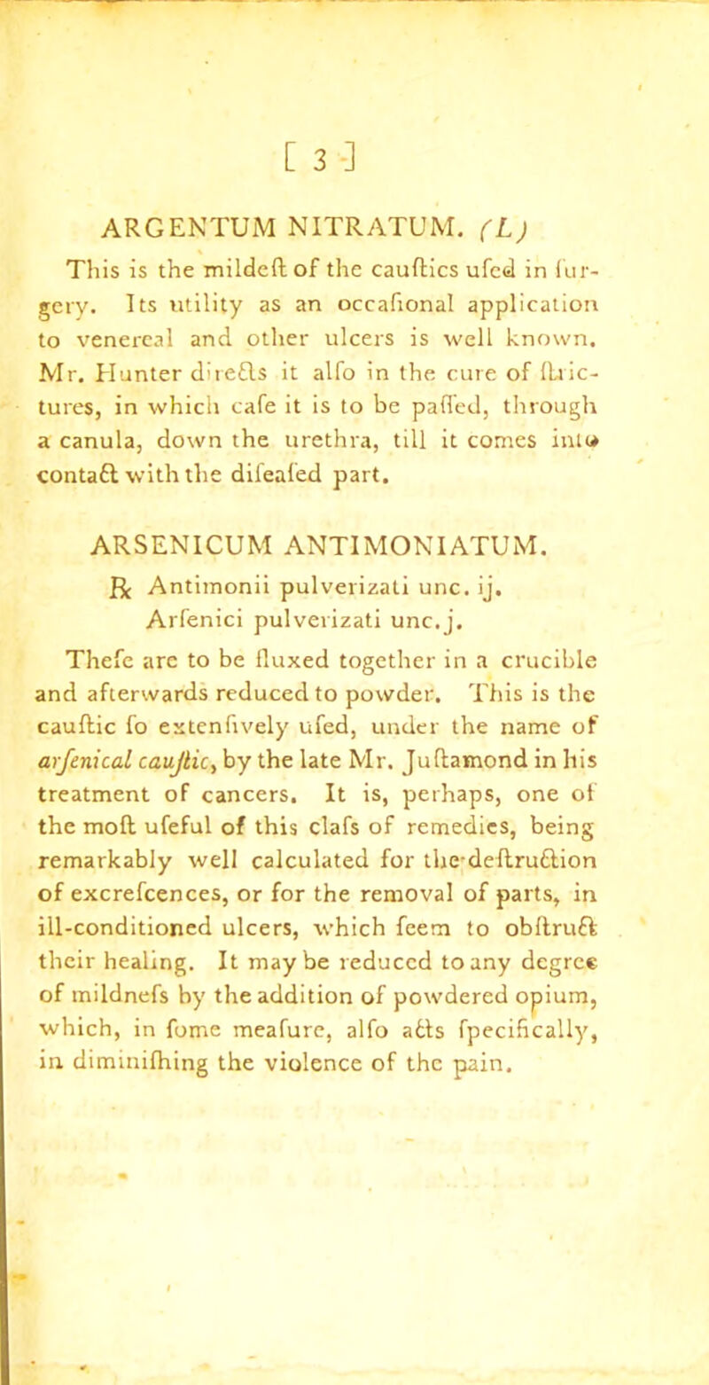 ARGENTUM NITRATUM. (L) This is the mildeft of the cauftics ufed in fur- gery. Its utility as an occafional application to venereal and other ulcers is well known. Mr. Hunter direfls it alfo in the cure of tinc- tures, in which cafe it is to be patted, through a canula, down the urethra, till it comes inu» contalt with the difeafed part. ARSENICUM ANTIMONIATUM. R Antimonii pulverizati unc. ij. Arfenici pulverizati unc.j. Thefe are to be fluxed together in a crucible and afterwards reduced to powder. This is the cautlic fo extenfively ufed, under the name of arfenical caujlic, by the late Mr. Juflamond in his treatment of cancers. It is, perhaps, one of the moft ufeful of this clafs of remedies, being remarkably well calculated for thedeflru&ion of excrefcences, or for the removal of parts, in ill-conditioned ulcers, which feem to obftruft their healing. It maybe reduced to any degree of mildnefs by the addition of powdered opium, which, in fome meafure, alfo alts fpeciftcally, in dimmifhing the violence of the pain.