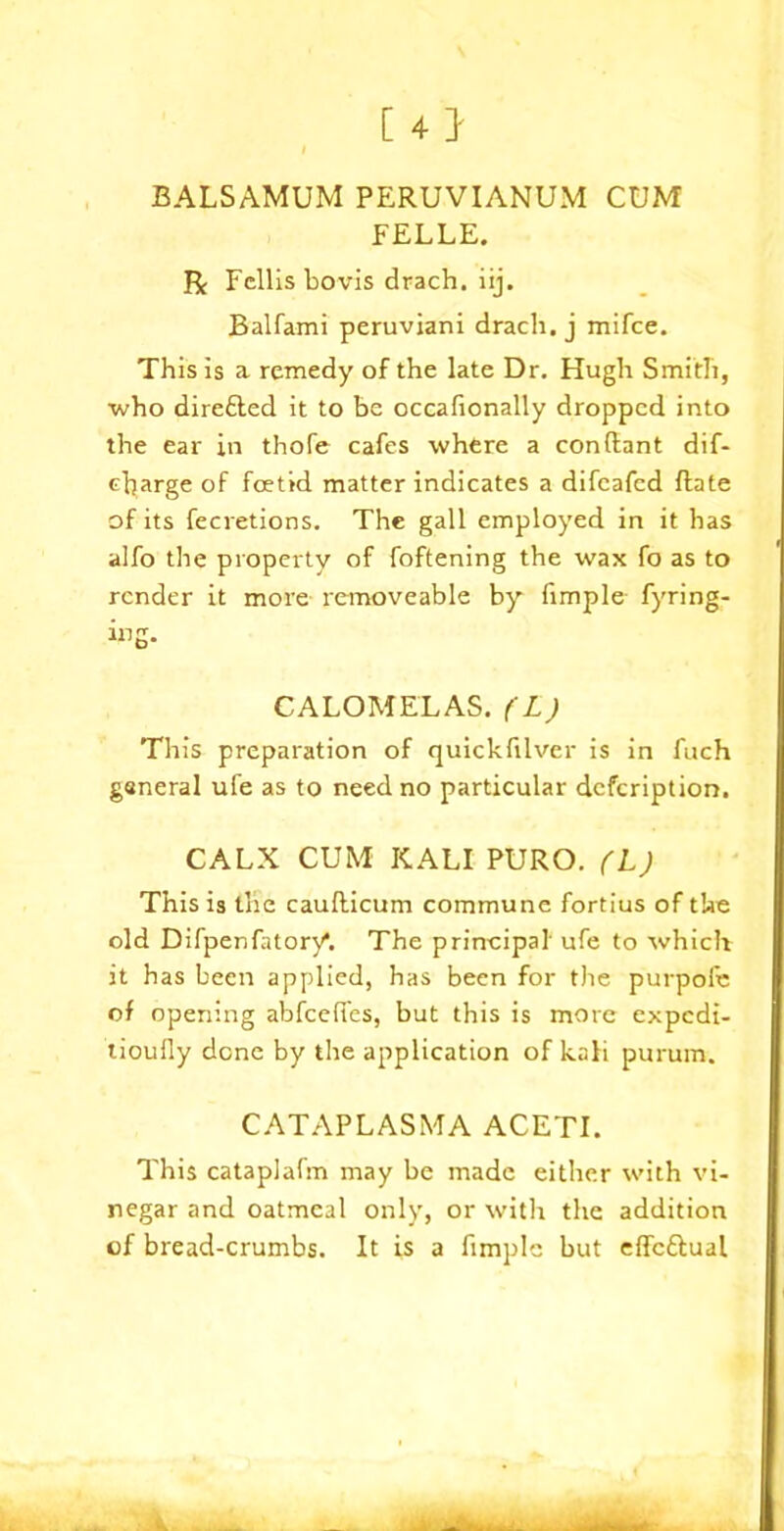 [4} BALSAMUM PERUVIANUM CUM FELLE. R Fellisbovis drach. iij. Balfami peruviani drach. j mifce. This is a remedy of the late Dr. Hugh Smith, who dire6ted it to be occafionally dropped into the ear in thofe cafes where a conflant dif- charge of foetid matter indicates a difeafed (late of its fecretions. The gall employed in it has alfo the property of foftening the wax fo as to render it more removeable by fimple fyring- ing. CALOMELAS. (L) This preparation of quickfilver is in fuch general ufe as to need no particular defeription. CALX CUM KALI PURO. (L) This is the caullicum commune fortius of the old Difpenfatory*. The principal ufe to which it has been applied, has been for the purpole of opening abfcefi'es, but this is more expedi- tioully done by the application of kali purum. CATAPLASMA ACETI. This cataplafm may be made either with vi- negar and oatmeal only, or with the addition of bread-crumbs. It is a fimple but effc&ual