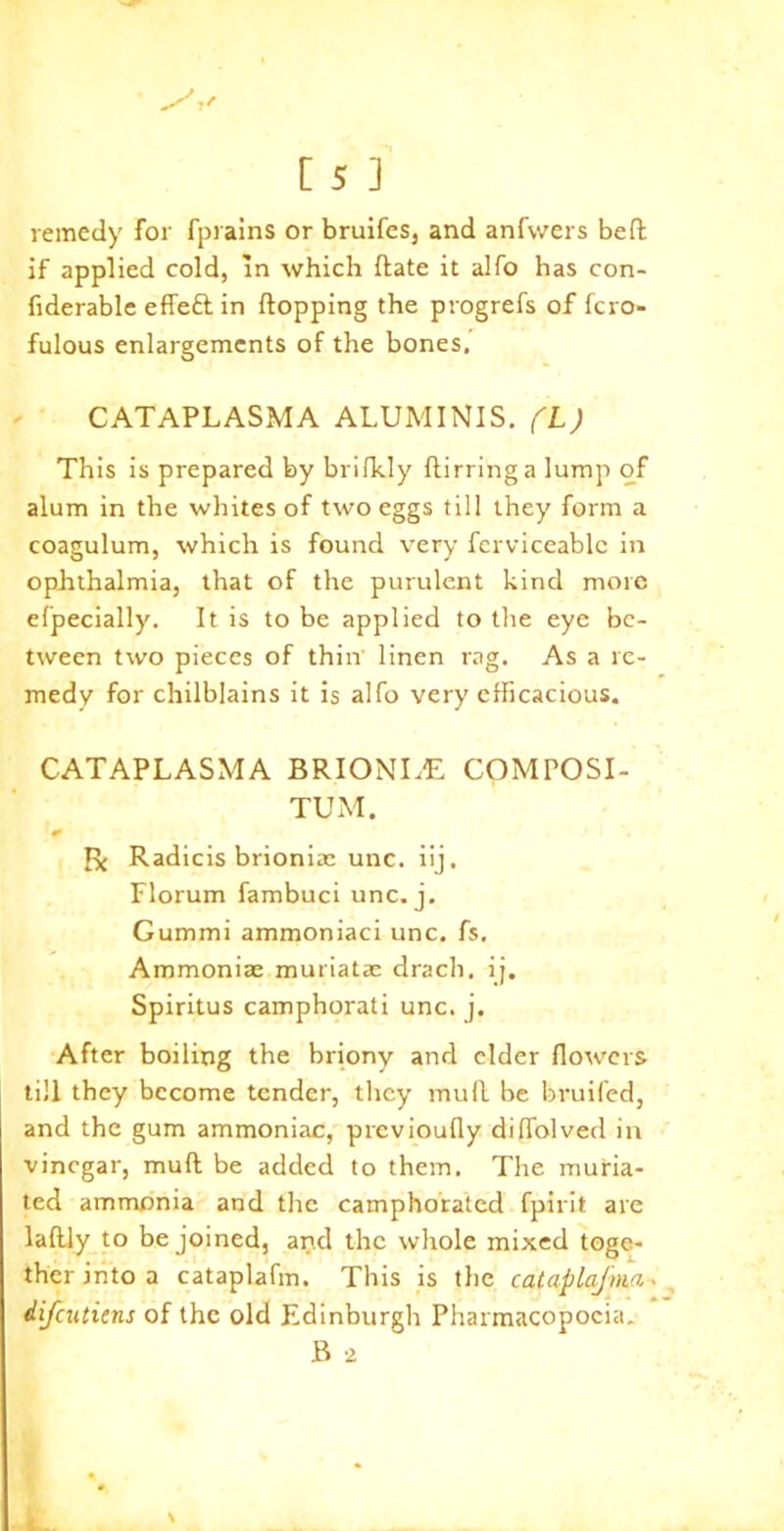 remedy for fprains or bruifes, and anfwers beft if applied cold, in which date it alfo has con- fiderable effeft in flopping the progrefs of fcro- fulous enlargements of the bones. CATAPLASMA ALUMINIS. (L) This is prepared by brifkly flirringa lump of alum in the whites of two eggs till they form a coagulum, which is found very ferviceablc in ophthalmia, that of the purulent kind more efpecially. It is to be applied to the eye be- tween two pieces of thin linen rag. As a re- medy for chilblains it is alfo very efficacious. CATAPLASMA BRIONLE COMPOSI- TE! M. & R Radicis brioniac unc. iij. Florum fambuci unc. j. Gummi ammoniaci unc. fs. Ammoniac muriatac drach, ij. Spiritus camphorati unc. j. After boiling the briony and elder flowers till they become tender, they mull be bruifed, and the gum ammoniac, previoufly diflolved in vinegar, mud be added to them. The muria- ted ammonia and the camphorated fpirit are laflly to be joined, and the whole mixed toge- ther into a cataplafm. This is the cataplaj'nia.. difeutiens of the old Edinburgh Pharmacopoeia. B 2