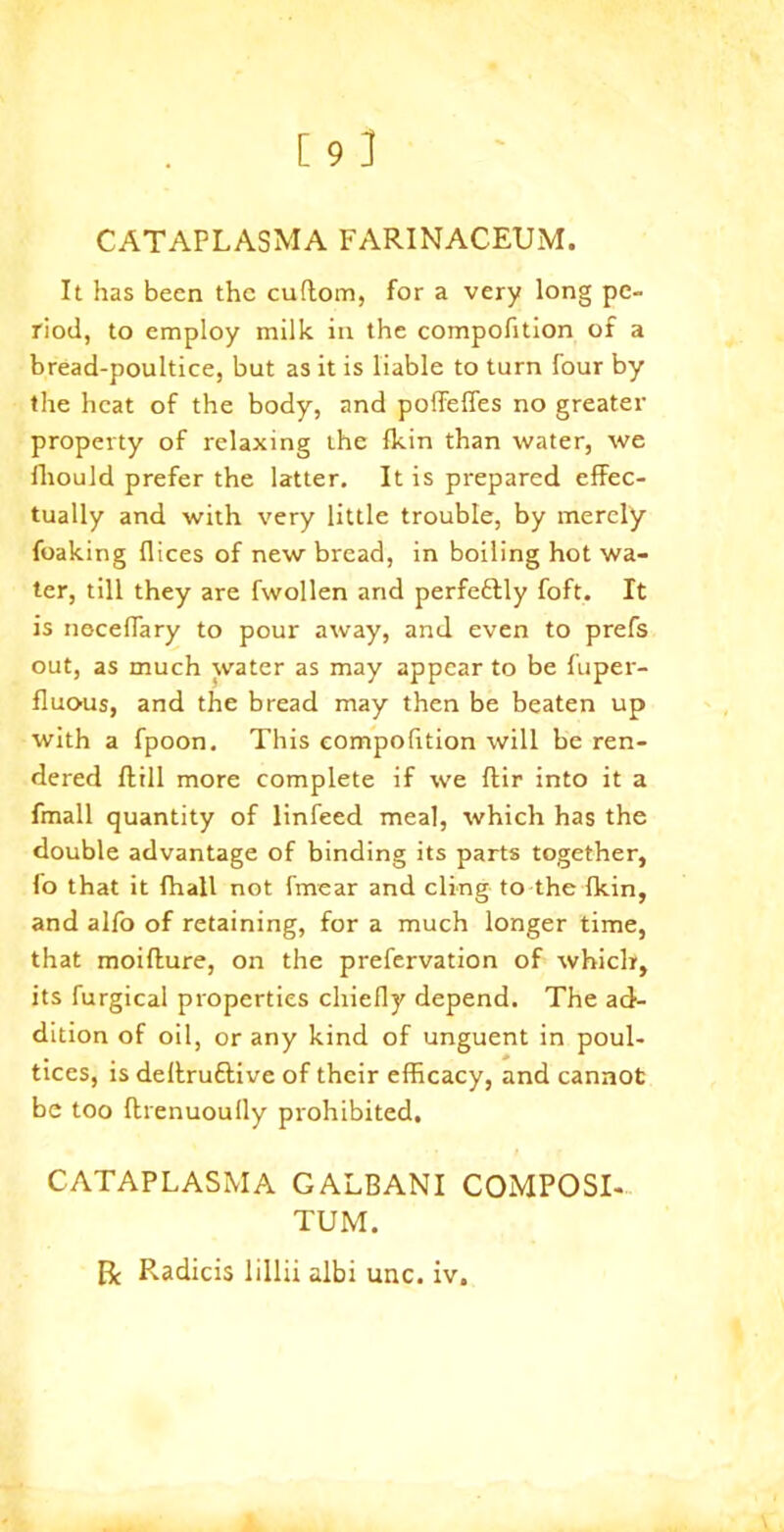 CATAPLASMA FARINACEUM. It has been the cuftom, for a very long pe- riod, to employ milk in the compofition of a bread-poultice, but as it is liable to turn four by the heat of the body, and poffeffes no greater property of relaxing the {kin than water, we fhould prefer the latter. It is prepared effec- tually and with very little trouble, by merely foaking dices of new bread, in boiling hot wa- ter, till they are fwollen and perfeftly foft. It is neceffary to pour away, and even to prefs out, as much water as may appear to be fuper- fluous, and the bread may then be beaten up with a fpoon. This compofition will be ren- dered fttll more complete if we ftir into it a fmall quantity of linfeed meal, which has the double advantage of binding its parts together, fo that it fhall not fmear and cling to the {kin, and alfo of retaining, for a much longer time, that moifture, on the prefervation of which, its furgical properties chiefly depend. The ad- dition of oil, or any kind of unguent in poul- tices, is deffruftive of their efficacy, and cannot be too ftrenuoully prohibited. CATAPLASMA GALBANI COMPOSI- TUM. R Radicis lillii albi unc. iv.