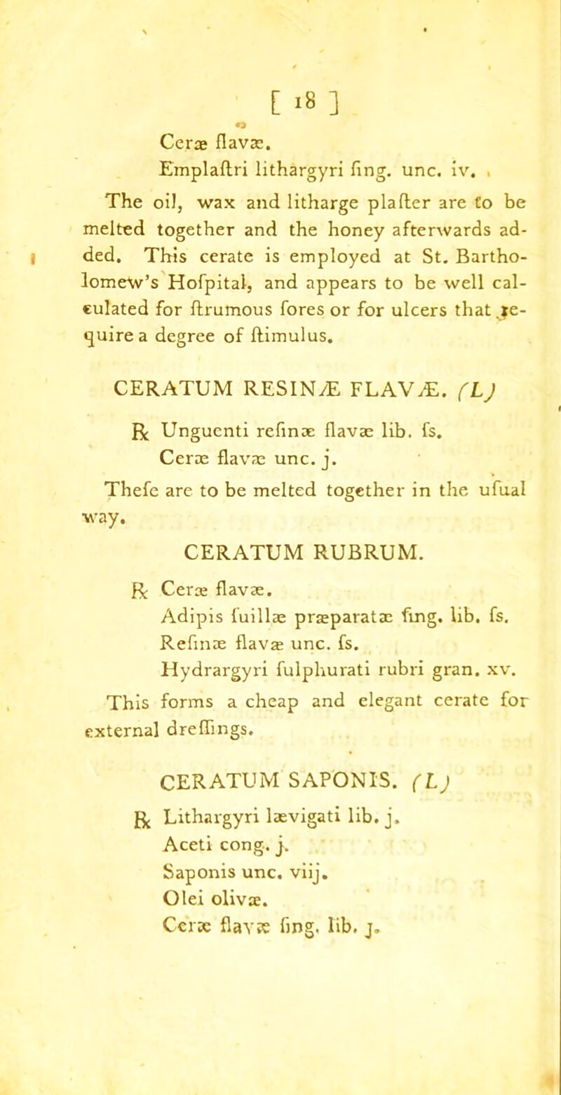 Cerae flavae. Emplaftri lithargyri fing. unc, iv. The oil, wax and litharge plafler are Co be melted together and the honey afterwards ad- l ded. This cerate is employed at St. Bartho- lomew’s Hofpitai, and appears to be well cal- culated for ftrumous fores or for ulcers that .re- quire a degree of ftimulus. CERATUM RESIN/E FLAV.E. fLj R Ungucnti refmae flavae lib. fs. Cerae flavae unc. j. Thefe are to be melted together in the ufual way. CERATUM RUBRUM. R Cene flavae. Adipis fuillae praeparatae fmg. lib. fs. Refmae flavae unc. fs. Hydrargyri fulphurati rubri gran. xv. This forms a cheap and elegant cerate for external dreflings. CERATUM'SAPONIS. (Lj R Lithargyri laevigati lib. j. Aceti cong. j. Saponis unc. viij. Olei olivae. Cerae flav?£ fing. lib, j.