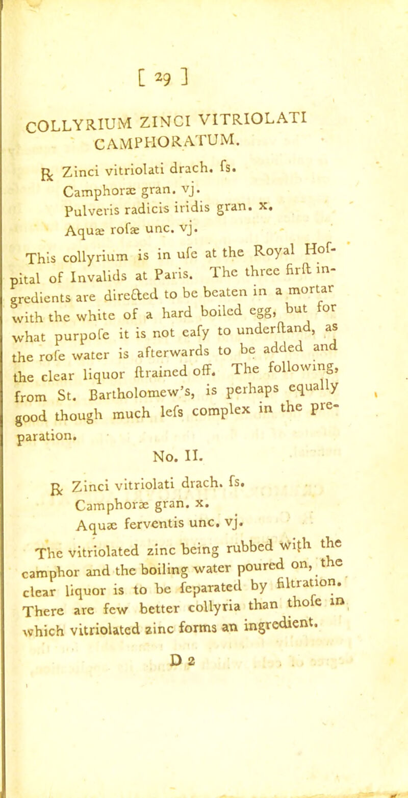 COLLYRIUM ZINCI VITRIOLATI camphoratum. R Zinci vitriolati drach. fs. Camphorae gran. vj. Pulveris radicis itidis gran. x. Aqua; rofse unc. vj. This collyrium is in ufe at the Royal Hof- pital of Invalids at Paris. The three firft in- gredients are direfted to be beaten in a mortar with the white of a hard boiled egg, but or what purpofe it is not eafy to underhand, as the rofe water is afterwards to be added and the clear liquor ftrained off. The following, from St. Bartholomew’s, is perhaps equa y good though much lefs complex in the pre- paration. No. II. R Zinci vitriolati drach. fs. Camphorae gran. x. Aquae ferventis unc. vj. The vitriolated zinc being rubbed with the camphor and the boiling water poured on, the clear liquor is to be feparated by filtration. There are few better collyria than tho e in which vitriolated zinc forms an ingredient. D 2