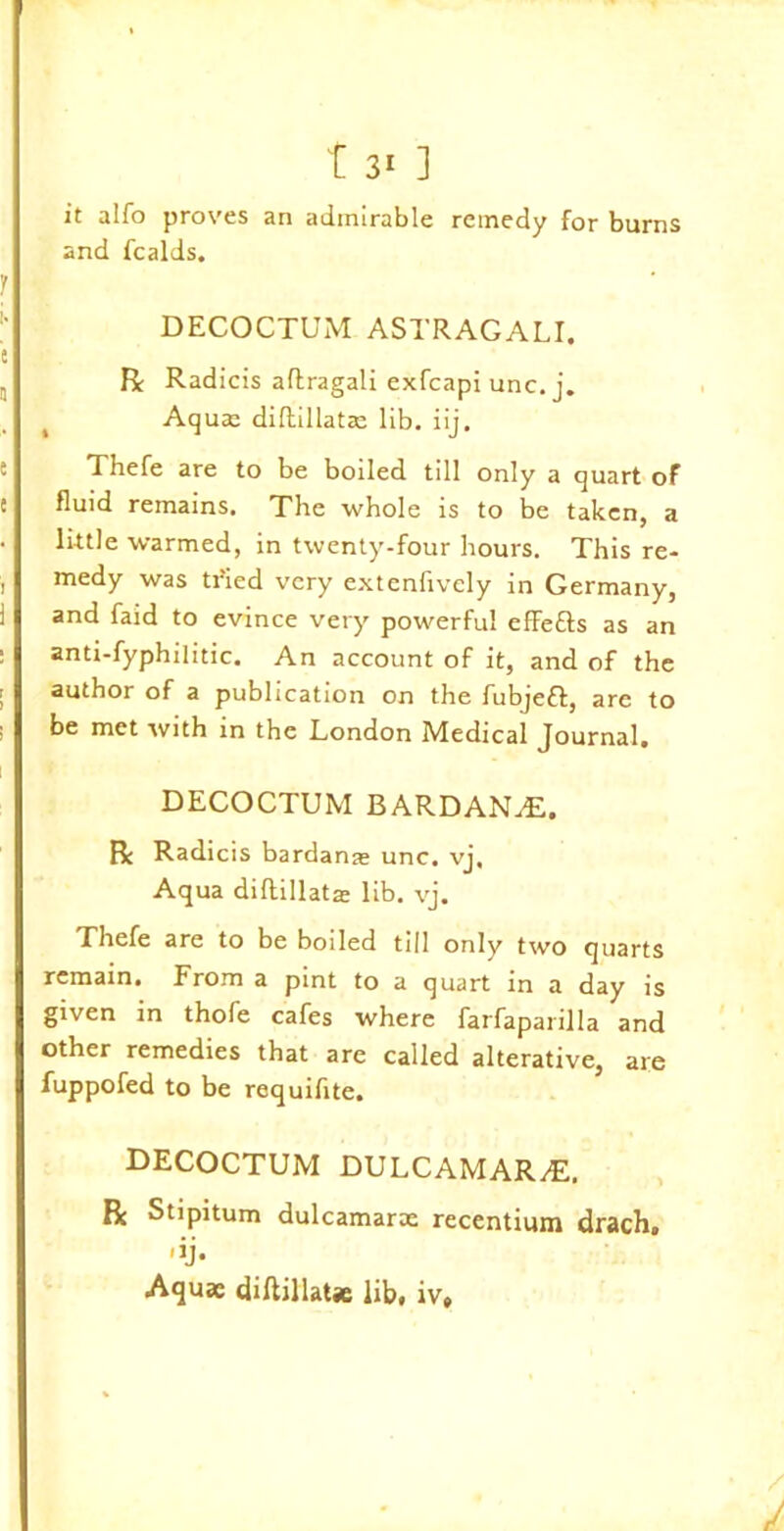 it alfo proves an admirable remedy for burns and fcalds. DECOCTUM ASTRAGALI. R: Radicis aflragali exfcapi unc. j. Aqua: diftillatce lib. iij. Thefe are to be boiled till only a quart of fluid remains. The whole is to be taken, a little warmed, in twenty-four hours. This re- medy was tried very extenfively in Germany, and faid to evince very powerful efFefts as an anti-fyphilitic. An account of it, and of the author of a publication on the fubjeft, are to be met with in the London Medical Journal. DECOCTUM BARDANvE. Be Radicis bardanas unc. vj. Aqua diftillatae lib. vj. Thefe are to be boiled till only two quarts remain. From a pint to a quart in a day is given in thofe cafes where farfaparilla and other remedies that are called alterative, are fuppofed to be requifite. DECOCTUM DULCAMAR/E. Rc Stipitum dulcamarae recentium drach. Aquae diftillatae lib, iv» r