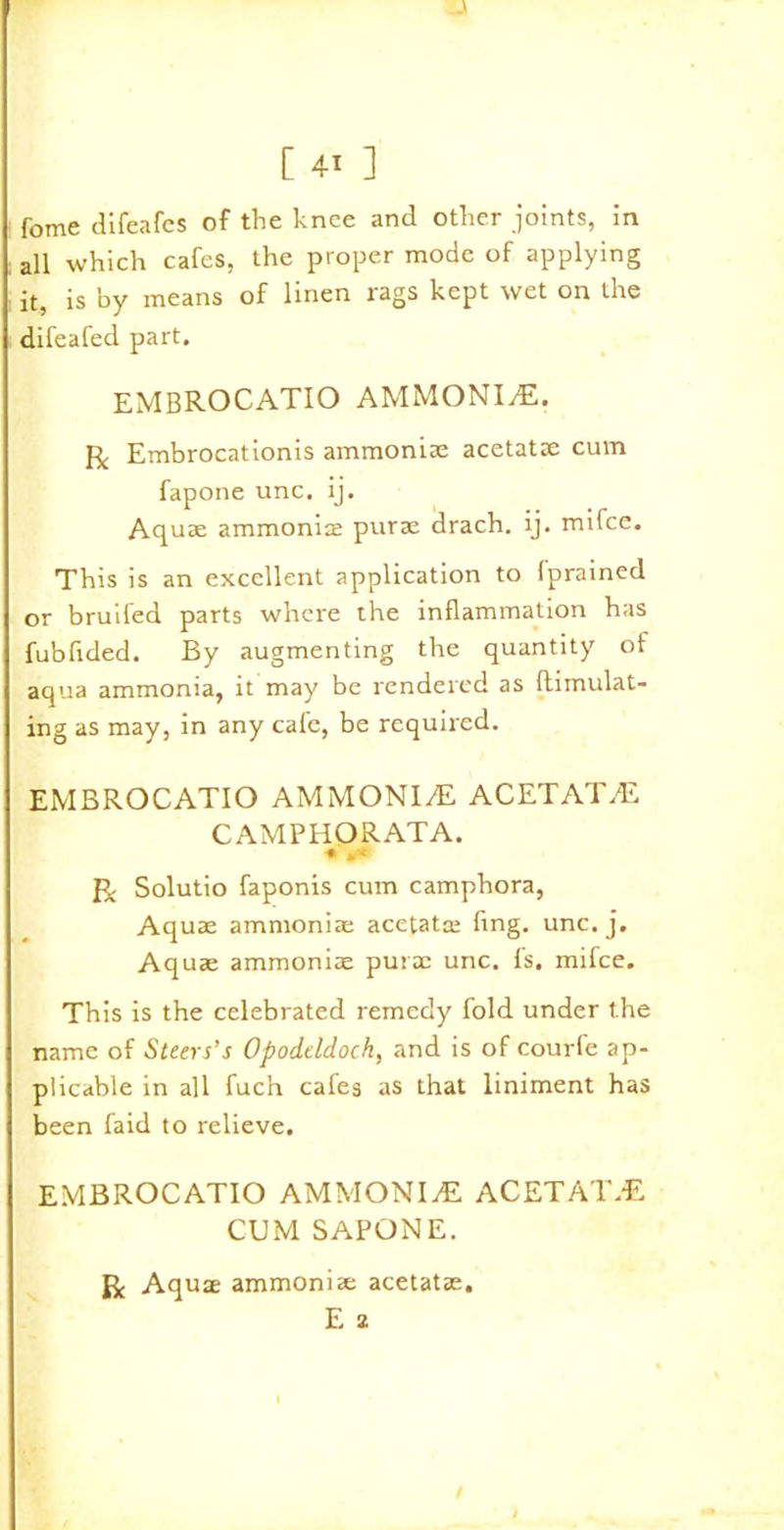 fome difeafes of the knee and other joints, in all which cafes, the proper mode of applying it, is by means of linen rags kept wet on the difeafed part. EMBROCATIO AMMONITE. R Embrocationis ammoniac acetatae cum fapone unc. ij. Aquae ammonia: purae drach. ij. mifce. This is an excellent application to Iprained or bruifed parts where the inflammation has fubfided. By augmenting the quantity of aqua ammonia, it may be rendered as {Emulat- ing as may, in any cafe, be required. EMBROCATIO AMMONITE ACETATAE CAMPHORATA. • .< Solutio faponis cum camphora, Aquae ammoniac acetata: fing. unc. j. Aquae ammoniac purae unc. fs. mifce. This is the celebrated remedy fold under the name of Steers’s Opodeldoch, and is of courfe ap- plicable in all fuch cafes as that liniment has been faid to relieve. EMBROCATIO AMMONIA ACETAT.-E CUM SAPONE. R Aquae ammoniac acetatae. E 2