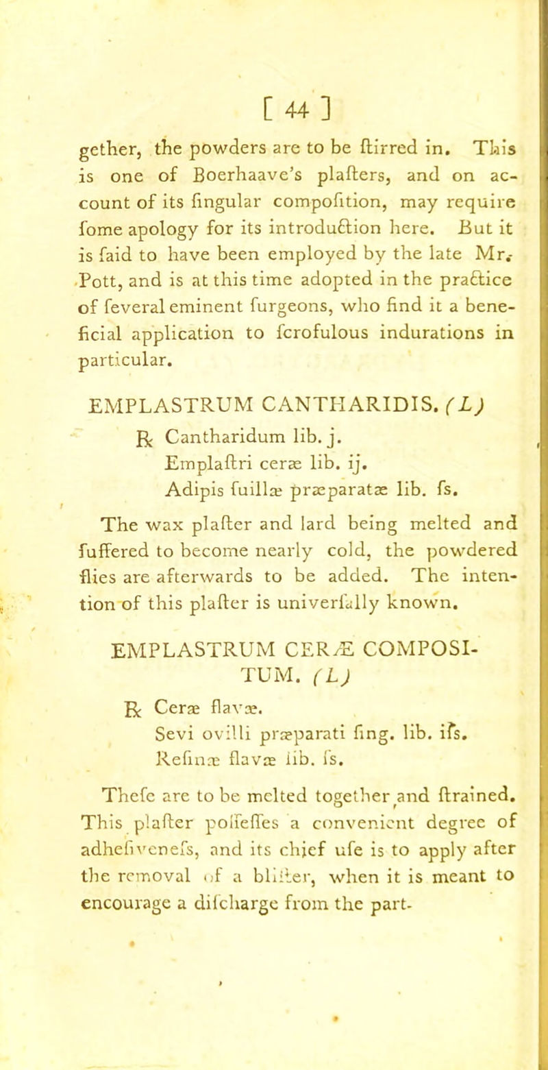 [44] gether, the powders are to be ftirred in. This is one of Boerhaave’s plafters, and on ac- count of its fingular compofition, may require fome apology for its introdu&ion here. But it is faid to have been employed by the late Mr.- Pott, and is at this time adopted in the practice of feveral eminent furgeons, who find it a bene- ficial application to fcrofulous indurations in particular. EMPLASTRUM CANTHARIDIS. (L) R Cantharidum lib. j. Emplaftri cerae lib. ij. Adipis fuillte praeparatae lib. fs. The wax plafter and lard being melted and fuffered to become nearly cold, the powdered flies are afterwards to be added. The inten- tion of this plafter is univerially known. EMPLASTRUM CER/E COMPOSI- TE M. (L) R Cera flavte. Sevi ovilli prceparati fing. lib. ifs. Refinas flavor iib. Is. Thefc are to be melted together and ftrained. This plafter polfefles a convenient degree of adhefivenefs, and its chief ufe is to apply after the removal of a bliiler, when it is meant to encourage a difcliarge from the part-