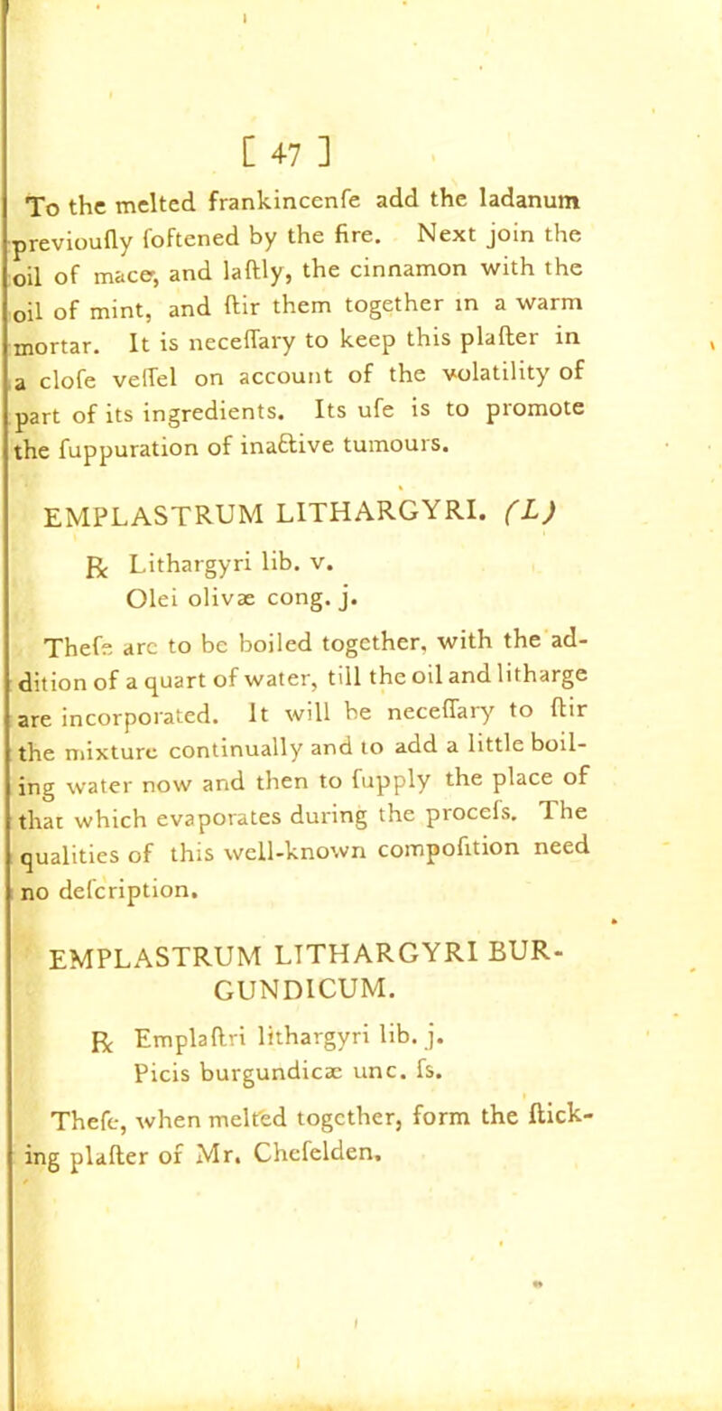 [ 47 ] To the melted frankincenfe add the ladanum previoufly foftened by the fire. Next join the oil of mace, and laftly, the cinnamon with the oil of mint, and ftir them together in a warm mortar. It is neceffary to keep this plafter in a clofe vefTel on account of the volatility of part of its ingredients. Its ufe is to promote the fuppuration of inactive tumours. EMPLASTRUM LITHARGYRI. (L) R Lithargyri lib. v. Olei olivae cong. j. Thefe arc to be boiled together, with the ad- dition of a quart of water, till the oil and litharge are incorporated. It will be neceffaiy to ftir the mixture continually and to add a little boil- ing water now and then to fupply the place of that which evaporates during the procels. The qualities of this well-known compofition need no defeription. EMPLASTRUM LTTHARGYRI EUR- GUNDICUM. R Emplaftri lithargyri lib. j. Picis burgundicae unc. fs. Theft, when melted together, form the flick- ing plafter of Mr. Chefelden. I