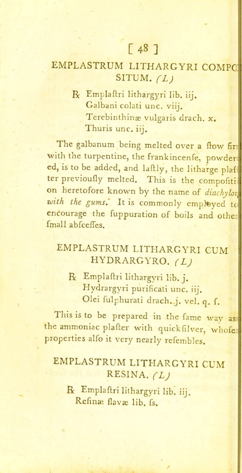 EMPLASTRUM LITHARGYRI COMPC SITUM. (L) R Emplaftri lithargyri lib. iij. Galbani colati unc. viij. Terebinthinar vulgaris drach. x. Thuris unc. iij. The galbanum being melted over a How fir with the turpentine, the frankincenfe, powder ed, is to be added, and laftly, the litharge plaf ter previoufly melted. This is the compofiti on heretofore known by the name of diachylon with the gums. It is commonly employed tc encourage the fuppuration of boils and othe: fmall abfceffes. EMPLASTRUM LITHARGYRI CUM HYDRARGYRO. ( L) R Emplaftri lithargyri lib. j. Hydrargyri purificati unc. iij. Olei fulphurati drach. j. vel. q. f. This is to be prepared in the fame way as the ammoniac plafter with quickfilver, whofe properties alfo it very nearly refembles. EMPLASTRUM LITHARGYRI CUM RESINA. (L) R Emplaftri lithargyri lib. iij. Refina; flavse lib. fs.