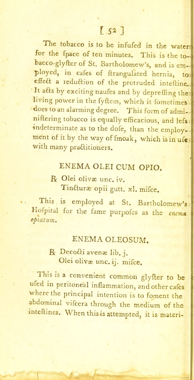 Jlie tobacco is to be infufed in the water for the fpace of ten minutes. This is the to- bacco-glyfter of St. Bartholomew’s, and is em- ployed, in cafes of ftrangulated hernia, to effeft a reduction of the protruded intelline. It a&s by exciting naufea and by deprefling the living power in the fyftem, which it fometimes does to an alarming degree. This form of admi- ■ niftering tobacco is equally efficacious, and lefs indeterminate as to the dofe, than the employ-, ment of it by the way of fmoak, which is in ufe with many praflitioners. ENEMA OLEI CUM OPIO. R Olei olivae unc. iv. Tin&urae opii gutt. xl. mifce. This is employed at St. Bartholomew’s Hofpital for the fame purpofcs as the enema, epiatum. ENEMA OLEOSUM. R Decofli avenae lib. j. Olei olivse unc. ij. mifce. This is a convenient common glyfter to be ufed in peritoneal inflammation, and other cafes where the principal intention is to foment the abdominal vifcera through the medium of the intellines. When this is attempted, it is materi-