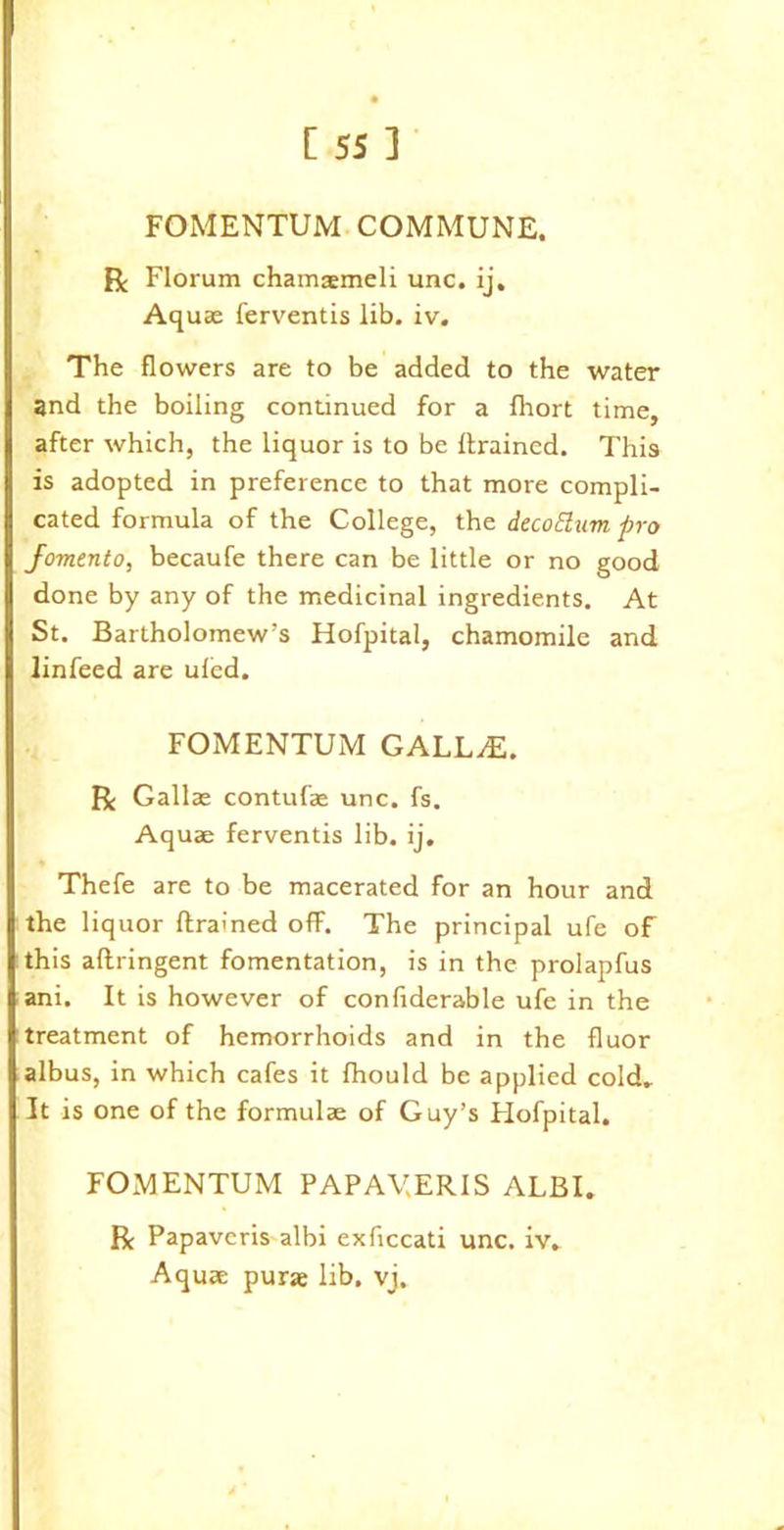 FOMENTUM COMMUNE. R Florum chamasmeli unc. ij. Aquas ferventis lib. iv. The flowers are to be added to the water and the boiling continued for a fliort time, after which, the liquor is to be {trained. This is adopted in preference to that more compli- cated formula of the College, the decoElum pro fomento, becaufe there can be little or no good done by any of the medicinal ingredients. At St. Bartholomew’s Hofpital, chamomile and linfeed are uled. FOMENTUM GALL^E. R Gallae contufae unc. fs. Aquae ferventis lib. ij. Thefe are to be macerated for an hour and the liquor {trained off. The principal ufe of this aftringent fomentation, is in the prolapfus ani. It is however of confiderable ufe in the treatment of hemorrhoids and in the fluor albus, in which cafes it Ihould be applied cold. It is one of the formulae of Guy’s Hofpital. FOMENTUM PAPAV.ERIS ALBI. R Papavcris albi exficcati unc. iv. Aquae purse lib. vj.