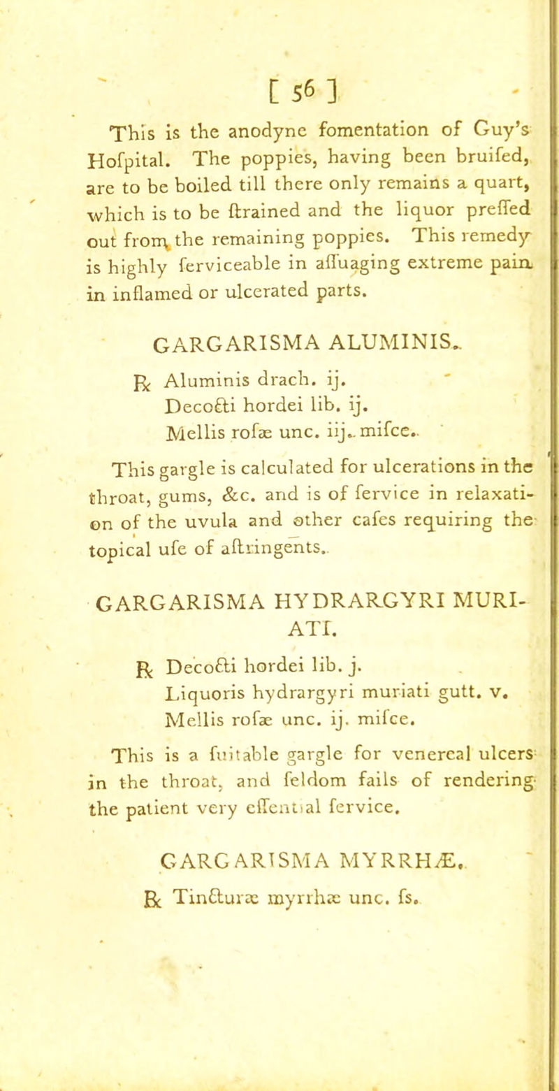 [56] This is the anodyne fomentation of Guy’s Hofpital. The poppies, having been bruifed, are to be boiled till there only remains a quart, which is to be {trained and the liquor preffed out frorry the remaining poppies. This remedy is highly ferviceable in affuaging extreme pain, in inflamed or ulcerated parts. GARGARISMA ALUMINIS_ R Aluminis drach. ij. Deco&i hordei lib. ij. Mellis rofae unc. iij.. mifce.. This gargle is calculated for ulcerations in the throat, gums, &c. and is of fervice in relaxati- on of the uvula and other cafes requiring the topical ufe of aftringents. GARGARISMA HYDRARGYRI MURI- ATf. R Decofti hordei lib. j. Liquoris hydrargyri muriati gutt. v. Mellis rofae unc. ij. mifce. This is a fuitable gargle for venereal ulcers in the throat, and feldom fails of rendering- the patient very effential fervice. GARGARISMA MYRRHvE, J3c Tin&urae myrrhac unc. fs.