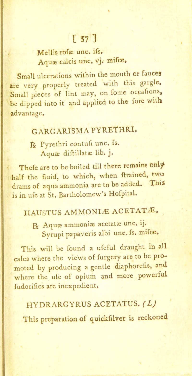 Mellis rofac unc. ifs. Aquae calcis unc. vj. mifce. Small ulcerations within the mouth or fauces are very properly treated with this gargle. Small pieces of lint may, on fome occafions, be dipped into it and applied to the lore with advantage. GARGARISMA PYRETHRI. R Pyrethri contufi unc. fs. Aquae diftillatae lib. j. Thefe are to be boiled till there remains onty half the fluid, to which, when {trained, two drams of aqua ammonia are to be added. This is in ufe at St. Bartholomew’s Holpital. HAUSTUS AMMONITE ACETATAL. R Aquae ammoniac acetatae unc. ij. Syrupi papaveris albi unc. fs. mifce. This will be found a ufeful draught in all cafes where the views of furgery are to be pro- moted by producing a gentle diaphorefis, and where the ufe of opium and more powerful, fudorifics are inexpedient. HYDRARGYRUS ACETATUS. (L) This preparation of quickftlver is reckoned