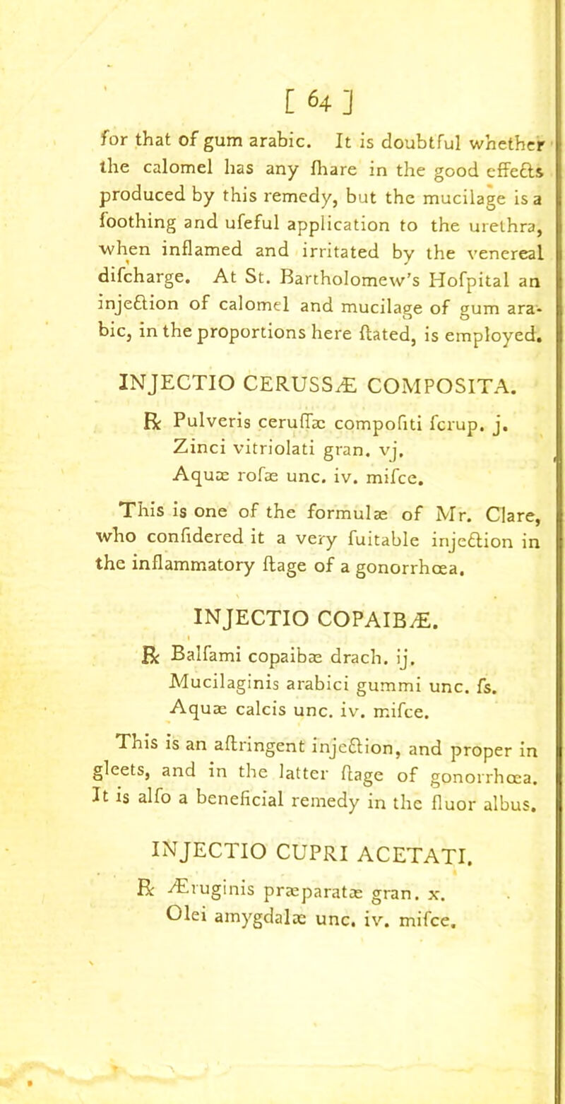 [ 64] for that of gum arabic. It is doubtful whether the calomel has any fhare in the good effe&s produced by this remedy, but the mucilage is a loothing and ufeful application to the urethra, when inflamed and irritated by the venereal difeharge. At St. Bartholomew’s Hofpital an injeftion of calomel and mucilage of gum ara- bic, in the proportions here Rated, is employed. INJECTIO CERUSSrE COMPOSITA. R Pulveris ceruflac compofiti ferup. j. Zinci vitriolati gran. vj. Aquas rofae unc. iv. mifee. This is one of the formulae of Mr. Clare, who confidered it a very fuitable injeflion in the inflammatory Rage of a gonorrhoea. INJECTIO COPAIB/E. R Balfami copaibas drach. ij. Mucilaginis arabici gummi unc. fs. Aquae calcis unc. iv. mifee. This is an aflringent inje&ion, and proper in gleets, and in the latter flage of gonorrhoea. It is alfo a beneficial remedy in the fluor albus. INJECTIO CUPRI ACETATI. . R iEruginis praeparatce gran. x.