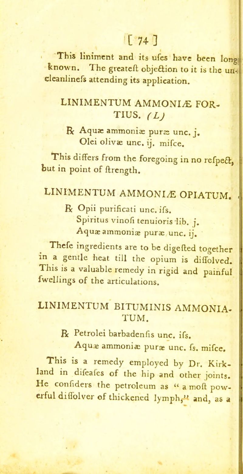 [ 74] This liniment and its ufes have been long known. The greateft obje&ion to it is the un- cleanlinefs attending its application. LINIMENTUM AMMONIdE FOR- TIUS. (L) R Aqua: ammoniac purac unc. j. Olei olivae unc. ij. mifee. This differs from the foregoing in no refpeff, but in point of flrength. LINIMENTUM AMMONI/E OPIATUM. R Opii purificati unc. ifs. Spiritus vinofi tenuioris lib. j. Aqua: ammonia: purae unc. ij. Thefe ingredients are to be digefled together in a gentle heat till the opium is diffolved. This is a valuable remedy in rigid and painful fwellings of the articulations. LINIMENTUM BITUMINIS AMMONIA- TUM. R Petrolei barbadenfis unc. ifs. Aqua: ammonia pura: unc. fs. mifee. This is a remedy employed by Dr. Kirk- land in difeales of the hip and other joints. He confiders the petroleum as “ a mod pow- erful difl'olver of thickened lymph,^ and, as a