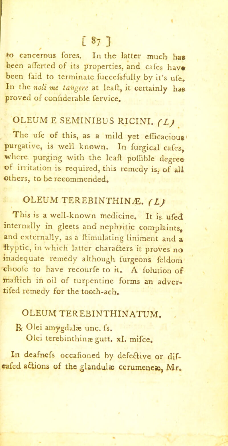 « [ *7 ] fro cancerous fores. In the latter much lias been afferted of its properties, and cafes hav« been faid to terminate fuccefsfully by it’s ufe. In the noli me tangere at lead, it certainly has proved of confiderable fervice. OLEUM E SEMINIBUS RICINI. (L) The ufe of this, as a mild yet efficacious purgative, is well known. In furgical cafes, where purging with the lead poffible degree of irritation is required, this remedy is, of all others, to be recommended. OLEUM TEREBINTHINyE. (L) This is a well-known medicine. It is ufed internally in gleets and nephritic complaints, and externally, as a dimulating liniment and a ftypUc, in which latter characters it proves no inadequate remedy although lurgeons feldom chooie to have recourfe to it. A folution of madich in oil of turpentine forms an adver- tifed remedy for the tooth-ach. OLEUM TEREBINTHINATUM. R Olei amygdalae unc. fs. Olei terebinthinae gutt. xl. mifee. In deafnefs occafioned by defective or dif- eafed aCtions of the glandulas cerumenesc, Mr.