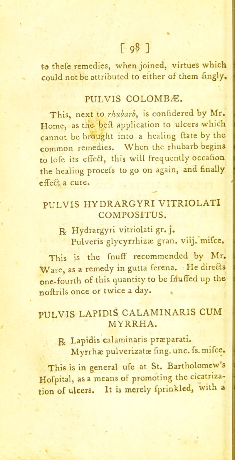 to thefe remedies, when joined, virtues which could not be attributed to either of them fingly. PULVIS COLOMB/E. This, next to rhubarb, is considered by Mr. Home, as the beft application to ulcers which B cannot be brb'ught into a healing Rate by the I common remedies. When the rhubarb begins I to lofe its effeft, this will frequently occalion I the healing procefs to go on again, and finally effett a cure. 1 PULVIS HYDRARGYRI VITRIOLATI COMPOSITUS. ft Hydrargyri vitriolati gr. j. Pulveris glycyrrhizre gran. viij. mifee. This is the fnuff recommended by Mr. Ware, as a remedy in gutta ferena. He directs one-fourth of this quantity to be frfuffed up the noftrils once or twice a day. . PULVIS LAPIDlS CALAMINARIS CUM MYRRHA. ft Lapidis calaminaris prteparati. Myrrhae pulverizatae fing. unc. fs. mifee. This is in general ufe at St. Bartholomew s Hofpital, as a means of promoting the cicatriza- tion of ulcers. It is merely fprinkled, with a