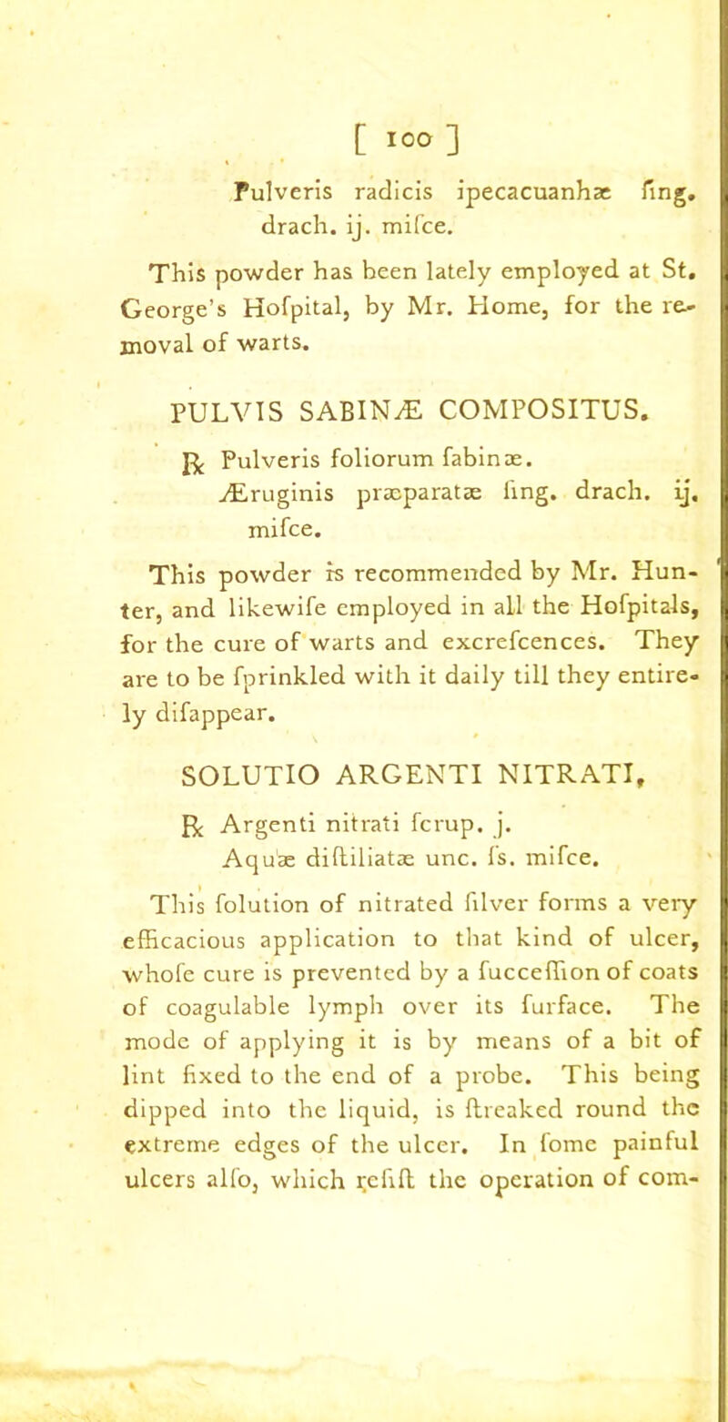 Pulveris radicis ipecacuanha ling, drach. ij. mifce. This powder has been lately employed at St. George’s Hofpital, by Mr. Home, for the re- moval of warts. PULVIS SABINA COMPOSITUS. Pulveris foliorum fabinae. vEruginis pracparatae ling, drach. ij. mifce. This powder is recommended by Mr. Hun- ter, and likewife employed in all the Hofpitals, for the cure of warts and excrefcences. They are to be fprinkled with it daily till they entire- ly difappear. SOLUTIO ARGENTI NITRATI, fk Argenti nitrati fcrup. j. Aquae difliliatas unc. Is. mifce. This folution of nitrated filver forms a veiy efficacious application to that kind of ulcer, whofe cure is prevented by a fucceffion of coats of coagulable lymph over its furface. The mode of applying it is by means of a bit of lint fixed to the end of a probe. This being dipped into the liquid, is ftreaked round the extreme edges of the ulcer. In fome painful ulcers alfo, which Refill the operation of com-