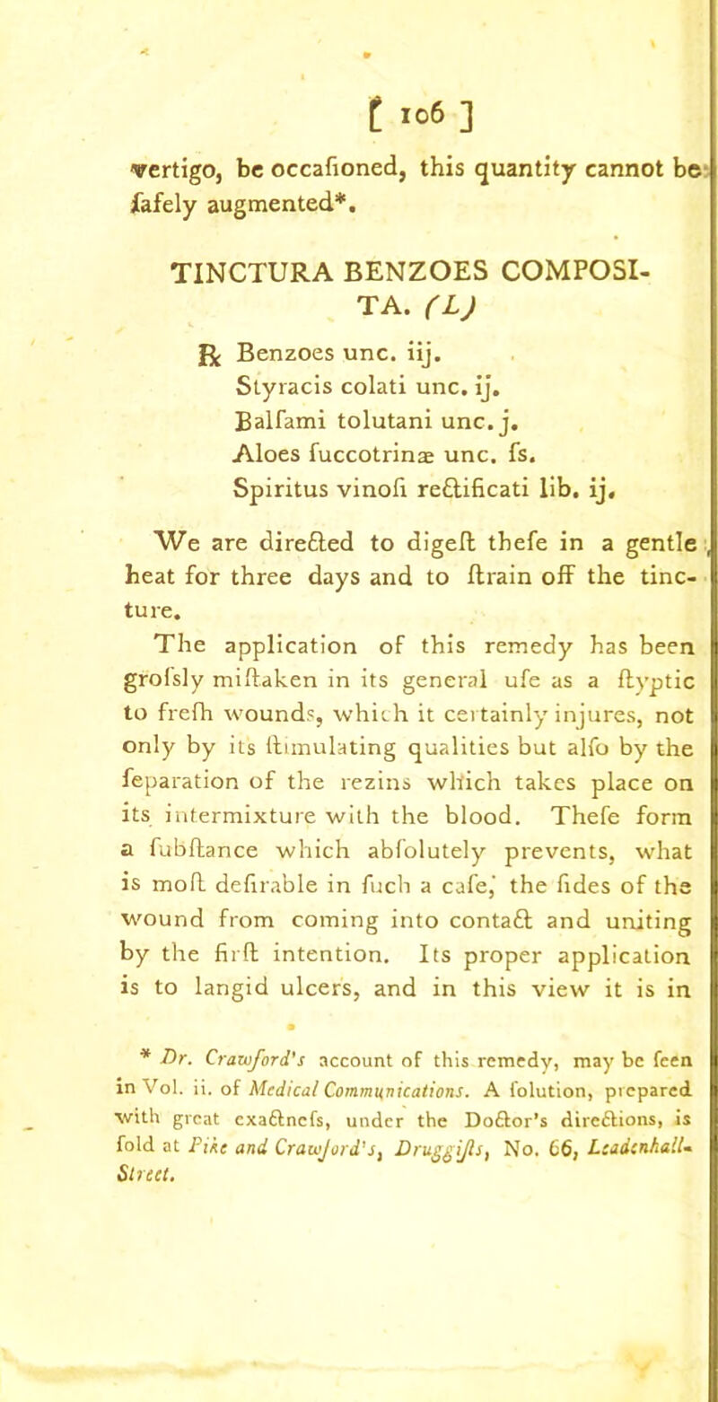 vertigo, be occafioned, this quantity cannot be fafely augmented*. TINCTURA BENZOES COMPOSI- TA. (L) Benzoes unc. iij. Styracis colati unc. ij. Balfami tolutani unc. j. Aloes fuccotrinae unc. fs. Spiritus vinoli re&ificati lib. ij. We are dire&ed to digelt thefe in a gentle , heat for three days and to ftrain off the tinc- ture. The application of this remedy has been grolsly miftaken in its general ufe as a ftyptic to frefh wound?, which it certainly injures, not only by its Simulating qualities but alfo by the feparation of the rezins which takes place on its intermixture with the blood. Thefe form a fubftance which abfolutely prevents, what is mod definable in fuch a cafe,' the fides of the wound from corning into contaft and uniting by the firft intention. Its proper application is to langid ulcers, and in this view it is in • * Dr. Crawford's account of this remedy, may be feen in Vol. ii. of Medical Communications. A folution, prepared with great exaftnefs, under the Doftor’s direftions, is fold at Pike and Crawjord's, Druggijls, No. 66, LcadcnhalU Street.