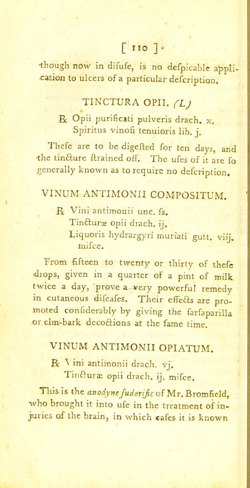 'though now in difufe, is no dcfpicable appli- cation to ulcers of a particular defcription. TINCTURA OPII. (L) R Opii purificati pulveris drach. x. Spiritus vinofi tenuioris lib. j. Thefe are to be digefted for ten days, and ■the tin&ure {trained off. The ufes of it are fo generally known as to require no defcription. VINUM ANTIMONII COMPOSITUM. R Vini antimonii unc. fs. Tinttura; opii drach. ij. Liquoris hydrargyri muriati gutt. viij. mifce. From fifteen to twenty or thirty of thefe drops, given in a quarter of a pint of milk twice a day, prove a^very powerful remedy in cutaneous difeafes. Their effe&s are pro- moted confiderably by giving the farfaparilla or elm-bark deco&ions at the fame time. VINUM ANTIMONII OPIATUM. R A ini antimonii drach. vj. Tirifluraa opii drach. ij. mifce. This is the anodynefuderijic of Mr. Bromfield, who brought it into ufe in the treatment of in- juries of the brain, in which cafes it is known