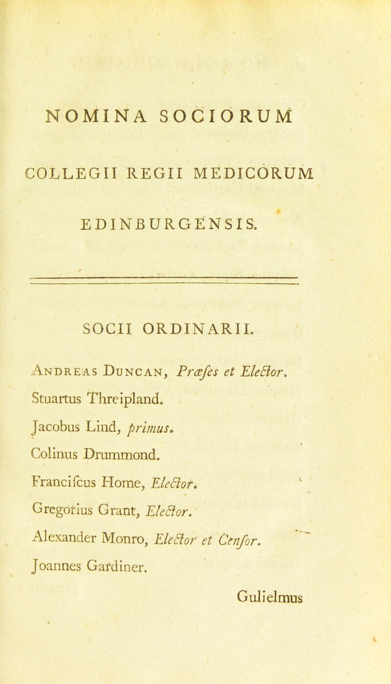 NOMINA SOCIORUM COLLEGII REGII MEDICORUM EDINJ3URGENSIS. SOCII ORDINARII. Andreas Duncan, Prcefes et EleElor. Stuartus Threipland. Jacobus Lind, primus. Colinus Drummond. Franci fcus Horae, ElePtor. Gregorius Grant, Elettor. Alexander Monro, EleElor et Genfor. Joannes Gardiner. Gulielmus