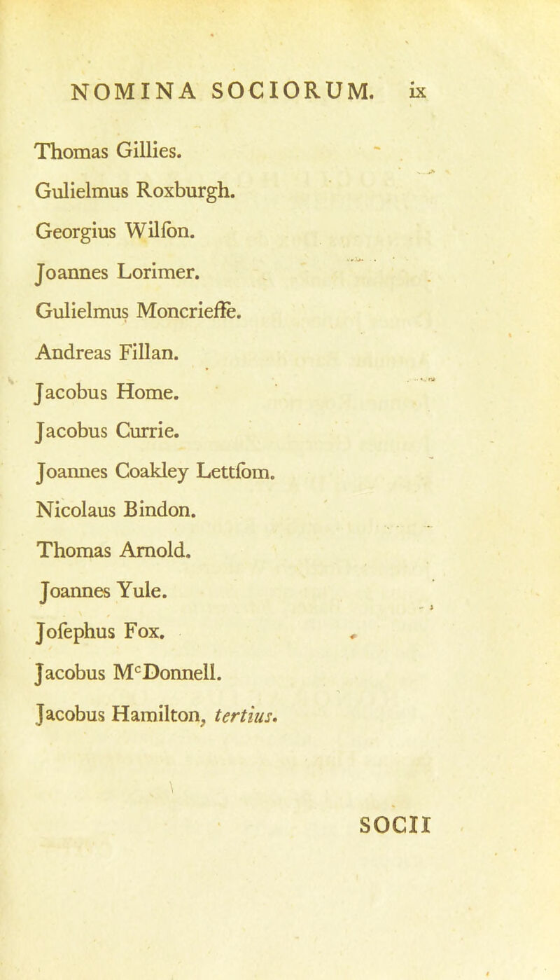 Thomas Gillies. Gulielmus Roxburgh. Georgius Wilfon. Joannes Lorimer. Gulielmus Moncrieffe. Andreas Fillan. Jacobus Home. Jacobus Currie. Joannes Coakley Lettfom. Nicolaus Bindon. Thomas Amold. Joannes Yule. Jofephus Fox. Jacobus McDonnell. Jacobus Hamilton, tertius. \ SOCII